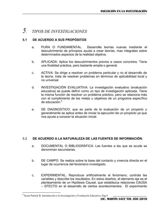 INICIACIÓN EN LA INVESTIGACIÓN

5.

TIPOS DE INVESTIGACIONES

5.1

DE ACUERDO A SUS PROPÓSITOS
a.

b.

APLICADA: Aplica los descubrimientos previos a casos concretos. Tiene
una finalidad práctica, pero bastante amplia o general.

c.

ACTIVA: Se dirige a resolver un problema particular y no al desarrollo de
la teoría, trata de resolver problemas en términos de aplicabilidad local y
no universal.

d.

INVESTIGACIÓN EVALUATIVA: La investigación evaluativo (evaluación
educativa) se puede definir como un tipo de investigación aplicada. Tiene
la misma función de resolver un problema práctico, pero se relaciona más
con el cumplimiento de las metas u objetivos de un programa específico
de educación.9

e.

5.2

PURA O FUNDAMENTAL.
Desarrolla teorías nuevas mediante el
descubrimiento de principios ayuda a crear teorías, mas integrales sobre
determinados aspectos de la realidad objetiva.

DE DIAGNOSTICO: que es parte de la evaluación de un proyecto y
generalmente se aplica antes de iniciar la ejecución de un proyecto ya que
nos ayuda a conocer la situación inicial.

DE ACUERDO A LA NATURALEZA DE LAS FUENTES DE INFORMACIÓN:
a.

b.

DE CAMPO: Se realiza sobre la base del contacto y vivencia directa en el
lugar de ocurrencia del fenómeno investigado.

c.

9

DOCUMENTAL O BIBLIOGRÁFICA: Las fuentes a las que se acude se
denominan secundarias.

EXPERIMENTAL: Reproduce artificialmente el fenómeno; controla las
variables y describe los resultados. En estos diseños, el elemento eje es el
planteamiento de un Hipótesis Causal, que establezca relaciones CAUSA
– EFECTO en el desarrollo de ciertos acontecimientos. El experimento

Scout Patrick B. Introducción a la Investigación y Evaluación Educativa. Pag 8

LIC. MARTIN SATZ TOL AÑO 2010

 