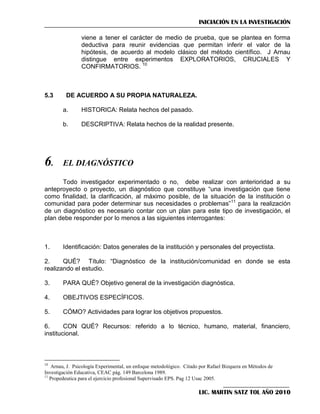 INICIACIÓN EN LA INVESTIGACIÓN
viene a tener el carácter de medio de prueba, que se plantea en forma
deductiva para reunir evidencias que permitan inferir el valor de la
hipótesis, de acuerdo al modelo clásico del método científico. J Arnau
distingue entre experimentos EXPLORATORIOS, CRUCIALES Y
CONFIRMATORIOS. 10

5.3

DE ACUERDO A SU PROPIA NATURALEZA.
a.
b.

6.

HISTORICA: Relata hechos del pasado.
DESCRIPTIVA: Relata hechos de la realidad presente.

EL DIAGNÓSTICO

Todo investigador experimentado o no, debe realizar con anterioridad a su
anteproyecto o proyecto, un diagnóstico que constituye ―una investigación que tiene
como finalidad, la clarificación, al máximo posible, de la situación de la institución o
comunidad para poder determinar sus necesidades o problemas‖11 para la realización
de un diagnóstico es necesario contar con un plan para este tipo de investigación, el
plan debe responder por lo menos a las siguientes interrogantes:

1.

Identificación: Datos generales de la institución y personales del proyectista.

2.
QUÉ? Título: ―Diagnóstico de la institución/comunidad en donde se esta
realizando el estudio.
3.

PARA QUÉ? Objetivo general de la investigación diagnóstica.

4.

OBEJTIVOS ESPECÍFICOS.

5.

CÓMO? Actividades para lograr los objetivos propuestos.

6.
CON QUÉ? Recursos: referido a lo técnico, humano, material, financiero,
institucional.

10

Arnau, J. Psicología Experimental, un enfoque metodológico. Citado por Rafael Bizquera en Métodos de
Investigación Educativa, CEAC pág. 149 Barcelona 1989.
11
Propedeutica para el ejercicio profesional Supervisado EPS. Pag 12 Usac 2005.

LIC. MARTIN SATZ TOL AÑO 2010

 