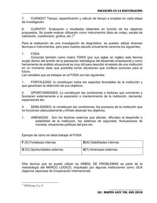 INICIACIÓN EN LA INVESTIGACIÓN
7.
CUÁNDO? Tiempo, especificación y cálculo de tiempo a emplear en cada etapa
de investigación.
8.
CUÁNTO? Evaluación y resultados obtenidos en función de los objetivos
propuestos. Se puede evaluar utilizando como instrumentos (lista de cotejo, escala de
valoración, cuestionario, grafica, etc.)12
Para la realización de una investigación de diagnóstico, se pueden utilizar diversas
técnicas e instrumentos, pero para nuestro estudio únicamente veremos los siguientes:
1.

FODA
Conocida también como matriz TOWS (por sus siglas en inglés) esta técnica
surgió dentro del ámbito de la planeación estratégica del desarrollo empresarial y como
herramienta de análisis situacional es muy útil para describir el estado de una institución
en un momento dado que posibilita tomar decisiones que conlleva acciones para el
futuro.
Las variables que se trabajan en el FODA son las siguientes:
1.
FORTALEZAS: lo constituyen todos los aspectos favorables de la institución y
que garantizan la obtención de sus objetivos.
2.
OPORTUNIDADES: Lo constituyen las condiciones o factores que convienen y
favorecen externamente a la expansión o mantenimiento de la institución, demanda,
expansiones etc.
3.
DEBILIDADES: lo constituyen las condiciones, los procesos de la institución que
no funcionan adecuadamente y limitan alcanzar los objetivos.
1.

AMENAZAS: Son los factores externos que afectan, dificultan el desarrollo o
estabilidad de la institución, los sistemas de seguridad, fluctuaciones de
moneda, situaciones políticas del país etc.

Ejemplo de cómo se debe trabajar el FODA
F (S) Fortalezas internas

D(W) Debilidades internas

O (O) Oportunidades externas

A(T) Amenazas externas.

Otra técnica que se puede utilizar es ARBOL DE PROBLEMAS es parte de la
metodología del MARCO LOGICO, impulsado por algunas instituciones como JICA
(Agencia Japonesa de Cooperación Internacional).

12

IDEM pag 12 y 13

LIC. MARTIN SATZ TOL AÑO 2010

 