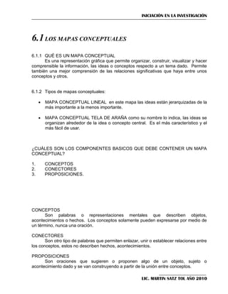 INICIACIÓN EN LA INVESTIGACIÓN

6.1 LOS MAPAS CONCEPTUALES
6.1.1 QUÉ ES UN MAPA CONCEPTUAL
Es una representación gráfica que permite organizar, construir, visualizar y hacer
comprensible la información, las ideas o conceptos respecto a un tema dado. Permite
también una mejor comprensión de las relaciones significativas que haya entre unos
conceptos y otros.

6.1.2 Tipos de mapas conceptuales:


MAPA CONCEPTUAL LINEAL en este mapa las ideas están jerarquizadas de la
más importante a la menos importante.



MAPA CONCEPTUAL TELA DE ARAÑA como su nombre lo indica, las ideas se
organizan alrededor de la idea o concepto central. Es el más característico y el
más fácil de usar.

¿CUÁLES SON LOS COMPONENTES BASICOS QUE DEBE CONTENER UN MAPA
CONCEPTUAL?
1.
2.
3.

CONCEPTOS
CONECTORES
PROPOSICIONES.

CONCEPTOS
Son palabras o representaciones mentales que describen objetos,
acontecimientos o hechos. Los conceptos solamente pueden expresarse por medio de
un término, nunca una oración.
CONECTORES
Son otro tipo de palabras que permiten enlazar, unir o establecer relaciones entre
los conceptos, estos no describen hechos, acontecimientos.
PROPOSICIONES
Son oraciones que sugieren o proponen algo de un objeto, sujeto o
acontecimiento dado y se van construyendo a partir de la unión entre conceptos.
LIC. MARTIN SATZ TOL AÑO 2010

 