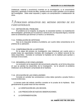 INICIACIÓN EN LA INVESTIGACIÓN
(intelectual, material y económico) invertido en la investigación, si el conocimiento
adquirido y generado a través de ellas, quedara entre las cuatro paredes o en la cabeza
del investigador. Debe estar expuesto y sujeto a la comprobación o reelaboración de
otros.

7.3 PROCESOS

OPERATIVOS DEL METODO DENTRO DE SUS
FASES GENERALES.
7.3.1. DEFINICIÓN DEL PROBLEMA
El problema es la incógnita, la pregunta, la necesidad sentida o la insatisfacción
del investigador, generada por la ausencia o carencia de una respuesta lógica y racional
sobre la condiciones que dominan un hecho o un fenómeno.

7.3.2. FORMULACIÓN DE HIPÓTESIS
Que es la respuesta tentativa al problema, por cuanto debe comprobarse en la
práctica de su aplicación.

7.3.4. COMPROBACIÓN DE LA HIPÓTESIS
Es la etapa del proceso de investigación más intelectual, por cuanto pone a
prueba todas las capacidades mentales del investigador y la utilidad racional de los
datos disponibles. Consiste en contrastar la hipótesis con la realidad para aprobar o
rechazar el enunciado.

7.3.5. DESARROLLO DE CONCLUSIONES
La conclusión es la exposición del conocimiento adquirido, es la forma discursiva
en que se plantea los desarrollos de la investigación; es la solución al problema
intelectual, es la afirmación comprobada de la hipótesis.

7.3.6. APLICACIÓN DE LAS CONCLUSIONES
Consiste en someter las conclusiones a otros datos (ponerla a prueba frente a
nuevas evidencias).
La tercera parte del método científico consiste en la prueba de la hipótesis. Esto
generalmente se puede hacer de tres maneras:
2.

LA VERIFICACIÓN DE LOS HECHOS.

3.

LAS PREDICCIÓN DE NUEVAS OBSERVACIONES.

4.

LA EXPERIMENTACIÓN.
LIC. MARTIN SATZ TOL AÑO 2010

 