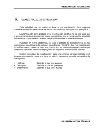 INICIACIÓN EN LA INVESTIGACIÓN





Toda actividad que se realiza en base a una planificación, tiene mayores
posibilidades de éxito y que la que se lleva a cabo en forma desorganizada y empírica.
La planificación como proceso en la investigación científica no es otra cosa que
el aprovechamiento de los grandes logros cognoscitivos que la humanidad ha adquirido
y sistematizado que conlleva, análisis y explicaciones sobre la realidad existente.
Investigar en forma académica, es pues el proceso de descubrimiento de las
explicaciones científicas de la realidad. Mario Bunge (1985:218) dice ―La investigación
no es libre cuando carece de plan, sino cuando son los mismos investigadores los que
programan su trabajo y cambian el programa en respuesta a necesidades internas‖.
Existen varios tipos de investigación y cada uno pretende ser especializado en el
área que corresponde y cada uno tiene un método y esquema especial para realizar la
investigación




Histórica:
Descriptiva:
Experimental:

Describe lo que era. (pasado)
Describe lo que es. (presente)
Describe lo que será. (futuro)

LIC. MARTIN SATZ TOL AÑO 2010

 