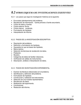 INICIACIÓN EN LA INVESTIGACIÓN

8.2 OTROS ESQUEMA DE INVESTIGACIONES EXISTENTES
8.2.1 Los pasos que sigue la investigación histórica es la siguiente:








Enunciado (planteamiento) del problema.
Recolección de información fuente primaria o fuente secundaria.
Crítica de datos y fuentes
Crítica externa: forma.
Crítica interna: contenido.
Formulación de hipótesis
Interpretación de informe.

8.2.2 PASOS DE LA INVESTIGACIÓN DESCRIPTIVA











Descripción del problema
Definición y formulación de hipótesis.
Supuestos en que se basan las hipótesis.
Marco teórico.
Selección de técnicas de recolección de datos.
Población.
Muestra.
Categorías de datos de facilitar relaciones.
Verificación de validez de instrumentos.
Descripción, análisis e interpretación de datos.

8.2.3 PASOS DE INVESTIGACIÓN EXPERIMENTAL










Examen de literatura relacionada con el problema.
Identificación y definición del problema.
Formulación de hipótesis.
Construcción y validación de instrumentos.
Selección de una muestra representativa.
Recolección de datos
Realización del experimento.
Conclusiones
Redacción del informe.

17
LIC. MARTIN SATZ TOL AÑO 2010

 