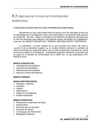 INICIACIÓN EN LA INVESTIGACIÓN



UTILIZADO GENERALMENTE PARA INFORMES DE SEMINARIOS.
Actualmente no hay uniformidad entre los teóricos que han abordado el tema de
la metodología de la investigación sobre cómo sistematizar y comprender este conjunto
de momentos. Es más, hasta no coinciden en la definición de algunos conceptos que
se han ido acuñando para referirse a las distintas etapas del trabajo de investigación,
como son: EL MARCO CONCEPTUAL, TEÓRICO, METODOLÓGICO Y OPERATIVO.
Lo importante es tener certeza de lo que se tienen que hacer, del cómo y
cuando. Si en la institución sugieren ya un modelo definido conviene no perderlo de
vista al final todos los esquemas tienen casi los mismo elementos a tomarse en cuenta
a la hora de realizar la investigación. Actualmente podemos mencionar que el plan que
se siguía en la facultad de humanidades de la USAC era el que presentaba el Dr.
Patrick B. Scott

MARCO CONCEPTUAL
 Antecedentes del problema.
 Importancia del problema
 Planteamiento del problema
 Alcance y límites del problema.
MARCO TEÓRICO
MARCO METODOLÓGICO
 Hipótesis u objetivos.
 Variables.
 Sujetos.
 Instrumentos
 Diseño de investigación.
 Análisis estadístico.
MARCO OPERATIVO
 Recabación y tratamiento de datos
 Estudio piloto.
 Recursos que se requieren
 Esquema de tiempo.
 Un bosquejo de informe final.
 Bibliografía preliminar
18
LIC. MARTIN SATZ TOL AÑO 2010

 