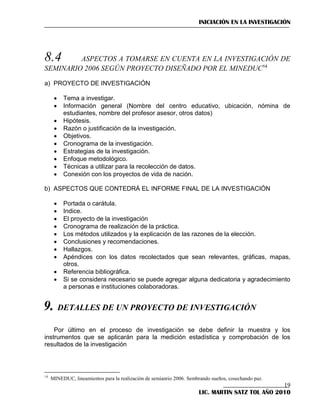 INICIACIÓN EN LA INVESTIGACIÓN

8.4

ASPECTOS A TOMARSE EN CUENTA EN LA INVESTIGACIÓN DE
SEMINARIO 2006 SEGÚN PROYECTO DISEÑADO POR EL MINEDUC14
a) PROYECTO DE INVESTIGACIÓN











Tema a investigar.
Información general (Nombre del centro educativo, ubicación, nómina de
estudiantes, nombre del profesor asesor, otros datos)
Hipótesis.
Razón o justificación de la investigación.
Objetivos.
Cronograma de la investigación.
Estrategias de la investigación.
Enfoque metodológico.
Técnicas a utilizar para la recolección de datos.
Conexión con los proyectos de vida de nación.

b) ASPECTOS QUE CONTEDRÁ EL INFORME FINAL DE LA INVESTIGACIÓN











Portada o carátula.
Indice.
El proyecto de la investigación
Cronograma de realización de la práctica.
Los métodos utilizados y la explicación de las razones de la elección.
Conclusiones y recomendaciones.
Hallazgos.
Apéndices con los datos recolectados que sean relevantes, gráficas, mapas,
otros.
Referencia bibliográfica.
Si se considera necesario se puede agregar alguna dedicatoria y agradecimiento
a personas e instituciones colaboradoras.

9. DETALLES DE UN PROYECTO DE INVESTIGACIÓN
Por último en el proceso de investigación se debe definir la muestra y los
instrumentos que se aplicarán para la medición estadística y comprobación de los
resultados de la investigación

14

MINEDUC, lineamientos para la realización de semianrio 2006. Sembrando sueños, cosechando paz.

19
LIC. MARTIN SATZ TOL AÑO 2010

 