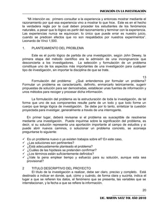 INICIACIÓN EN LA INVESTIGACIÓN
―Mi intención es: primero consultar a la experiencia y entonces mostrar mediante el
razonamiento por qué esa experiencia vino a mostrar lo que hice. Este es en el hecho
la verdadera regla por la cual deben proceder los estudiantes de los fenómenos
naturales, a pesar que lo lógico es partir del razonamiento y terminar con la experiencia.
Las experiencias nunca se equivocan; lo único que puede errar es nuestro juicio,
cuando se predicen efectos que no son respaldados por nuestros experimentos‖.
Leonardo de Vinci 1,500.
1.

PLANTEAMIENTO DEL PROBLEMA

Este es el punto lógico de partida de una investigación, según John Dewey, la
primera etapa del método científico era la admisión de una incongruencia que
desconcierta a los investigadores. La selección y formulación de un problema
constituye uno de los aspectos más importantes de una investigación para cualquier
tipo de investigación, sin importar la disciplina de que se trate.
13
Formulación del problema: ¿Qué entendemos por formular un problema?
Formular un problema es caracterizarlo, definirlo, enmarcarlo teóricamente, sugerir
propuestas de solución para ser demostradas, establecer unas fuentes de información y
unos métodos para recoger y procesar dicha información.
La formulación del problema es la estructuración de toda la investigación, de tal
forma que uno de sus componentes resulte parte de un todo y que todo forme un
cuerpo que tenga lógica de investigación. Se debe por lo tanto, sintetizar la cuestión
proyectada para investigar, generalmente a través de una interrogante.
En primer lugar, deberá revisarse si el problema es susceptible de resolverse
mediante una investigación. Puede inquirirse sobre la significación del problema, es
decir, si su solución representa una aportación importante al campo de estudios y si
puede abrir nuevos caminos, o solucionar un problema concreto, se aconseja
preguntarse lo siguiente:







Es un problema nuevo o ya existen trabajos sobre el? En este caso,
¿Las soluciones son pertinentes?
¿Está adecuadamente planteado el problema?
¿Cuáles de las hipótesis se pretenden confirmar?
¿Los términos están suficientemente definidos?
¿Vale la pena emplear tiempo y esfuerzo para su solución, aunque esta sea
provisional?

2

TITULO DESCRIPTIVO DEL PROYECTO
El título de la investigación a realizar, debe ser claro, preciso y completo. Está
destinado a indicar en donde, qué, cómo y cuándo, de forma clara y sucinta, indica el
lugar a que se refieren los datos, el fenómeno que se presenta, las variables que se
interrelacionan, y la fecha a que se refiere la información.
20
LIC. MARTIN SATZ TOL AÑO 2010

 