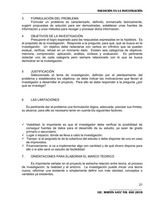 INICIACIÓN EN LA INVESTIGACIÓN
3

FORMULACIÓN DEL PROBLEMA:
Formular un problema es caracterizarlo, definirlo, enmarcarlo teóricamente,
sugerir propuestas de solución para ser demostradas, establecer unas fuentes de
información y unos métodos para recoger y procesar dicha información.
4

OBJETIVOS DE LA INVESTIGACIÓN
Presupone el logro esperado para las respuestas expresadas en la hipótesis. Es
el propósito de la investigación. Responde a la pregunta: para qué, qué se busca en la
investigación. Un objetivo debe redactarse con verbos en infinitivo que se pueden
evaluar, verificar, refutar en un momento dado. Existen seis categorías de objetivos:
memoria, comprensión, aplicación, análisis, síntesis y evaluación. Es pertinente
redactar uno de cada categoría pero siempre relacionado con lo que se busca
demostrar en la investigación.

5

JUSTIFICACIÓN
Seleccionado el tema de investigación, definido por el planteamiento del
problema y establecidos los objetivos, se debe indicar las motivaciones que llevan al
investigador a desarrollar el proyecto. Para ello se debe responder a la pregunta ¿por
qué se investiga?

6

LAS LIMITACIONES

Es pertinente dar al problema una formulación lógica, adecuada, precisar sus límites,
su alcance, para ello es necesario tener en cuenta los siguientes factores:

 Viabilidad: lo importante es que el investigador debe verificar la posibilidad de
conseguir fuentes de datos para el desarrollo de su estudio, ya sean de grado
primario o secundario.
 Lugar o espacio: donde se lleva a cabo la investigación.
 Tiempo: si el asignado le da la cobertura del estudio o debe disponer de uno en caso
de imprevistos.
 Financiamiento: si va a implementar algo con cantidad y de qué dinero dispone para
ello o si sólo será un estudio de factibilidad
7.

ORIENTACONES PARA ELABORAR EL MARCO TEORICO

Es importante señalar en el proyecto la estrecha relación entre teoría, el proceso
de investigación, la realidad y el entorno. La investigación puede iniciar una teoría
nueva, reformar una existente o simplemente definir con más claridad, conceptos o
variables ya existentes.

21
LIC. MARTIN SATZ TOL AÑO 2010

 