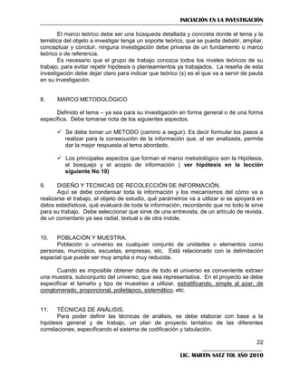 INICIACIÓN EN LA INVESTIGACIÓN
El marco teórico debe ser una búsqueda detallada y concreta donde el tema y la
temática del objeto a investigar tenga un soporte teórico, que se pueda debatir, ampliar,
conceptuar y concluir, ninguna investigación debe privarse de un fundamento o marco
teórico o de referencia.
Es necesario que el grupo de trabajo conozca todos los niveles teóricos de su
trabajo, para evitar repetir hipótesis o planteamientos ya trabajados. La reseña de esta
investigación debe dejar claro para indicar que teórico (s) es el que va a servir de pauta
en su investigación.

8.

MARCO METODOLÓGICO

Definido el tema – ya sea para su investigación en forma general o de una forma
específica. Debe tomarse nota de los siguientes aspectos.
 Se debe tomar un METODO (camino a seguir). Es decir formular los pasos a
realizar para la consecución de la información que, al ser analizada, permita
dar la mejor respuesta al tema abordado.
 Los principales aspectos que forman el marco metodológico son la Hipótesis,
el bosquejo y el acopio de información ( ver hipótesis en la lección
siguiente No 10)
9.

DISEÑO Y TECNICAS DE RECOLECCIÓN DE INFORMACIÓN.
Aquí se debe condensar toda la información y los mecanismos del cómo va a
realizarse el trabajo, el objeto de estudio, qué parámetros va a utilizar si se apoyará en
datos estadísticos, qué evaluará de toda la información, recordando que no todo le sirve
para su trabajo. Debe seleccionar que sirve de una entrevista, de un artículo de revista,
de un comentario ya sea radial, textual o de otra índole.

10.

POBLACIÓN Y MUESTRA.
Población o universo es cualquier conjunto de unidades o elementos como
personas, municipios, escuelas, empresas, etc. Está relacionado con la delimitación
espacial que puede ser muy amplia o muy reducida.
Cuando es imposible obtener datos de todo el universo es conveniente extraer
una muestra, subconjunto del universo, que sea representativa. En el proyecto se debe
especificar el tamaño y tipo de muestreo a utilizar, estratificando, simple al azar, de
conglomerado, proporcional, polietápico, sistemático, etc.

11.

TÉCNICAS DE ANÁLISIS.
Para poder definir las técnicas de análisis, se debe elaborar con base a la
hipótesis general y de trabajo, un plan de proyecto tentativo de las diferentes
correlaciones, especificando el sistema de codificación y tabulación.
22
LIC. MARTIN SATZ TOL AÑO 2010

 