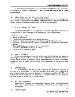 INICIACIÓN EN LA INVESTIGACIÓN
Serán las técnicas estadísticas que evaluarán la calidad de los datos, comprobar
la hipótesis u obtener conclusiones.
(ver análisis estadístico en el tema
antepenultimo)

12.

INDICE ANALITICO TENTATIVO DEL PROYECTO
Es aconsejable elaborar un índice analítico tentativo que dé una visión general
de las partes o capítulos que va a contener el trabajo a realizar. (todo el documento en
general debe partir de ésta premisa, es decir que tenga un orden lógico

13.

GUIA DE TRABAJO DE CAMPO

En algunos proyectos de investigación es necesario presentar una guía de
trabajo de campo, para su elaboración se puede seguir los siguientes pasos:






Estudio previo o sondeo.
Diseño de la muestra.
Preparación de los materiales de recolección de datos.
Equipo de trabajo necesario: grabadora, cámara fotográfica, filmadora etc.
Selección y entrenamiento del personal. (cuando es un proyecto de investigación
grande)
 Recolección de datos, ya sean primarios o secundarios.
 Elaboración del informe del trabajo de campo.
 Estimaciones de personal y costos.

14

MARCO OPERATIVO
En una investigación científica esta sección está conformada por dos aspectos:
El cronograma de actividades, recursos y costos. El primero sirve para optimatizar el
uso del tiempo y definir el proceso a seguir. El segundo es para definir los aspectos
financieros, a fín de prever con tiempo los recursos económicos con que se debe
contar.

15

CRONOGRAMA
Es una organización de trabajo y de actividades, que muestra el proceso y la
duración de la investigación. El tipo de cronograma recomendado para presentar el
plan de actividades que oriente un trabajo de investigación es el de GANTT. Las
actividades aquí indicadas no son definidas. La especificación de las actividades
depende del tipo de estudio que se desea realizar..

16

17

RECURSOS HUMANOS
Relacionar las personas que participarán: asesores, equipo de recolección de
datos, etc. Especificando la calificación profesional y su función en la
investigación.
23
PRESUPUESTO
LIC. MARTIN SATZ TOL AÑO 2010

 