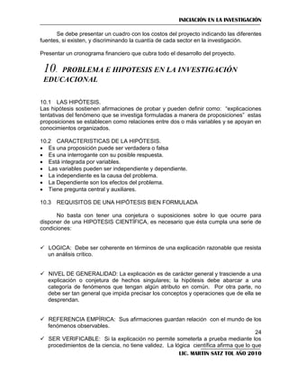 INICIACIÓN EN LA INVESTIGACIÓN
Se debe presentar un cuadro con los costos del proyecto indicando las diferentes
fuentes, si existen, y discriminando la cuantía de cada sector en la investigación.
Presentar un cronograma financiero que cubra todo el desarrollo del proyecto.

10.

PROBLEMA E HIPOTESIS EN LA INVESTIGACIÓN
EDUCACIONAL
10.1 LAS HIPÓTESIS.
Las hipótesis sostienen afirmaciones de probar y pueden definir como: ―explicaciones
tentativas del fenómeno que se investiga formuladas a manera de proposiciones‖ estas
proposiciones se establecen como relaciones entre dos o más variables y se apoyan en
conocimientos organizados.
10.2 CARACTERISTICAS DE LA HIPÓTESIS.
 Es una proposición puede ser verdadera o falsa
 Es una interrogante con su posible respuesta.
 Está integrada por variables.
 Las variables pueden ser independiente y dependiente.
 La independiente es la causa del problema.
 La Dependiente son los efectos del problema.
 Tiene pregunta central y auxiliares.
10.3 REQUISITOS DE UNA HIPÓTESIS BIEN FORMULADA
No basta con tener una conjetura o suposiciones sobre lo que ocurre para
disponer de una HIPOTESIS CIENTÍFICA, es necesario que ésta cumpla una serie de
condiciones:
 LOGICA: Debe ser coherente en términos de una explicación razonable que resista
un análisis crítico.
 NIVEL DE GENERALIDAD: La explicación es de carácter general y trasciende a una
explicación o conjetura de hechos singulares; la hipótesis debe abarcar a una
categoría de fenómenos que tengan algún atributo en común. Por otra parte, no
debe ser tan general que impida precisar los conceptos y operaciones que de ella se
desprendan.
 REFERENCIA EMPÍRICA: Sus afirmaciones guardan relación con el mundo de los
fenómenos observables.
24
 SER VERIFICABLE: Si la explicación no permite someterla a prueba mediante los
procedimientos de la ciencia, no tiene validez. La lógica científica afirma que lo que
LIC. MARTIN SATZ TOL AÑO 2010

 