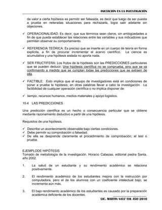 INICIACIÓN EN LA INVESTIGACIÓN
da valor a cierta hipótesis es permitir ser falseada, es decir que luego de ser puesta
a prueba en reiteradas situaciones para rechazarla, logra salir adelante sin
objeciones.
 OPERACIONALIDAD: Es decir, que sus términos sean claros, sin ambigüedades a
fin de que pueda establecer las relaciones entre las variables y sus indicadores que
permitan observar su comportamiento.
 REFERENCIA TEÓRICA: Es preciso que se inserte en un cuerpo de teoría en forma
explícita, a fin de procurar incrementar el acervo científico. La ciencia es
acumulativa y una hipótesis aislada no aporta nada.
 SER FRUCTIFERA: Los frutos de la hipótesis son las PREDICCIONES particulares
que se pueden deducir; Una hipótesis científica no se comprueba, sino que se va
confirmando a medida que se cumplan todas las predicciones que se extraen de
ella.
 FACTIBLE: Esto implica que el equipo de investigadores está en condiciones de
poner a prueba la hipótesis; en otras palabras llevar a cabo la investigación. La
factibilidad de cualquier operación científica o no implica disponer de:
 tiempo, recursos humanos, medios materiales y apoyo logístico.
10.4 LAS PREDICCIONES
Una predicción científica es un hecho o consecuencia particular que se obtiene
mediante razonamiento deductivo a partir de una hipótesis.
Requisitos de una hipótesis.
 Describe un acontecimiento observable bajo ciertas condiciones.
 Debe permitir su comprobación o falsedad.
 De ella se desprende claramente el procedimiento de comprobación; el test o
prueba.

EJEMPLODE HIPÓTESIS
Tomado de metodología de la investigación, Horacio Cabezas, editorial piedra Santa,
año 2002.
1.

La salud de un estudiante y su rendimiento académico se relaciona
positivamente.

2.

El rendimiento académico de los estudiantes mejora con la instrucción por
computadora, pero el de los alumnos con un coeficiente intelectual bajo, se
incrementa aún más.

3.

El bajo rendimiento académico de los estudiantes es causado por la preparación
académica deficiente de los docentes.
LIC. MARTIN SATZ TOL AÑO 2010

 