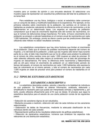 INICIACIÓN EN LA INVESTIGACIÓN
muestra para un sondeo de opinión o una encuesta electoral. El seleccionar una
muestra capaz de representar con exactitud las preferencias del total de la población no
es tarea fácil.
Para establecer una ley física, biológica o social, el estadístico debe comenzar
con un conjunto de datos y modificarlo basándose en la experiencia. Por ejemplo, en los
primeros estudios sobre crecimiento de la población, los cambios en el número de
habitantes se predecían calculando la diferencia entre el número de nacimientos y el de
fallecimientos en un determinado lapso. Los expertos en estudios de población
comprobaron que la tasa de crecimiento depende sólo del número de nacimientos, sin
que el número de defunciones tenga importancia. Por tanto, el futuro crecimiento de la
población se empezó a calcular basándose en el número anual de nacimientos por cada
1.000 habitantes. Sin embargo, pronto se dieron cuenta que las predicciones obtenidas
utilizando este método no daban resultados correctos.
26
Los estadísticos comprobaron que hay otros factores que limitan el crecimiento
de la población. Dado que el número de posibles nacimientos depende del número de
mujeres, y no del total de la población, y dado que las mujeres sólo tienen hijos durante
parte de su vida, el dato más importante que se ha de utilizar para predecir la población
es el número de niños nacidos vivos por cada 1.000 mujeres en edad de procrear. El
valor obtenido utilizando este dato mejora al combinarlo con el dato del porcentaje de
mujeres sin descendencia. Por tanto, la diferencia entre nacimientos y fallecimientos
sólo es útil para indicar el crecimiento de población en un determinado periodo de
tiempo del pasado, el número de nacimientos por cada 1.000 habitantes sólo expresa la
tasa de crecimiento en el mismo periodo, y sólo el número de nacimientos por cada
1.000 mujeres en edad de procrear sirve para predecir el número de habitantes en el
futuro.

11.2 TIPOS DE ESTUDIOS ESTADISTICOS
11.2.1

ESTADISTICA DESCRIPTIVA

La estadística descriptiva analiza, estudia y describe a la totalidad de individuos
de una población. Su finalidad es obtener información, analizarla, elaborarla y
simplificarla lo necesario para que pueda ser interpretada cómoda y rápidamente y, por
tanto, pueda utilizarse eficazmente para el fin que se desee. El proceso que sigue la
estadística descriptiva para el estudio de una cierta población consta de los siguientes
pasos:
• Selección de caracteres dignos de ser estudiados.
• Mediante encuesta o medición, obtención del valor de cada individuo en los caracteres
seleccionados.
• Elaboración de tablas de frecuencias, mediante la adecuada clasificación de los
individuos dentro de cada carácter.
• Representación gráfica de los resultados (elaboración de gráficas estadísticas).
• Obtención de parámetros estadísticos, números que sintetizan los aspectos más
relevantes de una distribución estadística.
LIC. MARTIN SATZ TOL AÑO 2010

 