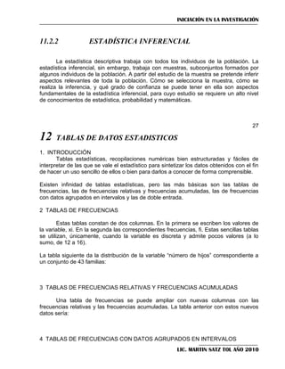INICIACIÓN EN LA INVESTIGACIÓN

11.2.2

ESTADÍSTICA INFERENCIAL

La estadística descriptiva trabaja con todos los individuos de la población. La
estadística inferencial, sin embargo, trabaja con muestras, subconjuntos formados por
algunos individuos de la población. A partir del estudio de la muestra se pretende inferir
aspectos relevantes de toda la población. Cómo se selecciona la muestra, cómo se
realiza la inferencia, y qué grado de confianza se puede tener en ella son aspectos
fundamentales de la estadística inferencial, para cuyo estudio se requiere un alto nivel
de conocimientos de estadística, probabilidad y matemáticas.

27

12

TABLAS DE DATOS ESTADISTICOS

1. INTRODUCCIÓN
Tablas estadísticas, recopilaciones numéricas bien estructuradas y fáciles de
interpretar de las que se vale el estadístico para sintetizar los datos obtenidos con el fin
de hacer un uso sencillo de ellos o bien para darlos a conocer de forma comprensible.
Existen infinidad de tablas estadísticas, pero las más básicas son las tablas de
frecuencias, las de frecuencias relativas y frecuencias acumuladas, las de frecuencias
con datos agrupados en intervalos y las de doble entrada.
2 TABLAS DE FRECUENCIAS
Estas tablas constan de dos columnas. En la primera se escriben los valores de
la variable, xi. En la segunda las correspondientes frecuencias, fi. Estas sencillas tablas
se utilizan, únicamente, cuando la variable es discreta y admite pocos valores (a lo
sumo, de 12 a 16).
La tabla siguiente da la distribución de la variable ―número de hijos‖ correspondiente a
un conjunto de 43 familias:

3 TABLAS DE FRECUENCIAS RELATIVAS Y FRECUENCIAS ACUMULADAS
Una tabla de frecuencias se puede ampliar con nuevas columnas con las
frecuencias relativas y las frecuencias acumuladas. La tabla anterior con estos nuevos
datos sería:

4 TABLAS DE FRECUENCIAS CON DATOS AGRUPADOS EN INTERVALOS
LIC. MARTIN SATZ TOL AÑO 2010

 
