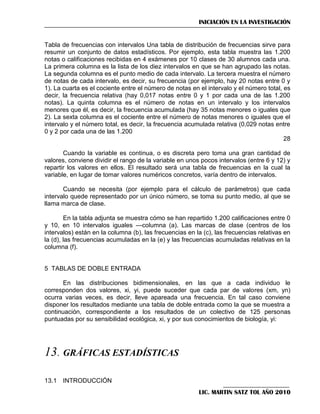 INICIACIÓN EN LA INVESTIGACIÓN

Tabla de frecuencias con intervalos Una tabla de distribución de frecuencias sirve para
resumir un conjunto de datos estadísticos. Por ejemplo, esta tabla muestra las 1.200
notas o calificaciones recibidas en 4 exámenes por 10 clases de 30 alumnos cada una.
La primera columna es la lista de los diez intervalos en que se han agrupado las notas.
La segunda columna es el punto medio de cada intervalo. La tercera muestra el número
de notas de cada intervalo, es decir, su frecuencia (por ejemplo, hay 20 notas entre 0 y
1). La cuarta es el cociente entre el número de notas en el intervalo y el número total, es
decir, la frecuencia relativa (hay 0,017 notas entre 0 y 1 por cada una de las 1.200
notas). La quinta columna es el número de notas en un intervalo y los intervalos
menores que él, es decir, la frecuencia acumulada (hay 35 notas menores o iguales que
2). La sexta columna es el cociente entre el número de notas menores o iguales que el
intervalo y el número total, es decir, la frecuencia acumulada relativa (0,029 notas entre
0 y 2 por cada una de las 1.200
28
Cuando la variable es continua, o es discreta pero toma una gran cantidad de
valores, conviene dividir el rango de la variable en unos pocos intervalos (entre 6 y 12) y
repartir los valores en ellos. El resultado será una tabla de frecuencias en la cual la
variable, en lugar de tomar valores numéricos concretos, varía dentro de intervalos.
Cuando se necesita (por ejemplo para el cálculo de parámetros) que cada
intervalo quede representado por un único número, se toma su punto medio, al que se
llama marca de clase.
En la tabla adjunta se muestra cómo se han repartido 1.200 calificaciones entre 0
y 10, en 10 intervalos iguales —columna (a). Las marcas de clase (centros de los
intervalos) están en la columna (b), las frecuencias en la (c), las frecuencias relativas en
la (d), las frecuencias acumuladas en la (e) y las frecuencias acumuladas relativas en la
columna (f).

5 TABLAS DE DOBLE ENTRADA
En las distribuciones bidimensionales, en las que a cada individuo le
corresponden dos valores, xi, yi, puede suceder que cada par de valores (xm, yn)
ocurra varias veces, es decir, lleve apareada una frecuencia. En tal caso conviene
disponer los resultados mediante una tabla de doble entrada como la que se muestra a
continuación, correspondiente a los resultados de un colectivo de 125 personas
puntuadas por su sensibilidad ecológica, xi, y por sus conocimientos de biología, yi:

13. GRÁFICAS ESTADÍSTICAS
13.1 INTRODUCCIÓN
LIC. MARTIN SATZ TOL AÑO 2010

 
