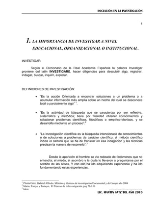 INICIACIÓN EN LA INVESTIGACIÓN

1

1.DesdeIMPORTANCIA DE INVESTIGAR A NIVEL
LA la aparición el hombre se vio rodeado de fenómenos que no entendía; el miedo, el
asombro y la duda lo llevaron a preguntarse por el sentido de las cosas. Y con ello el hombre ha

EDUCACIONAL, ORGANIZACIONAL O INSTITUCIONAL.

INVESTIGAR:
Según el Diccionario de la Real Academia Española la palabra Investigar
proviene del latín INVESTIGARE, hacer diligencias para descubrir algo, registrar,
indagar, buscar, inquirir, explorar.

DEFINICIONES DE INVESTIGACIÓN:
 ―Es la acción Orientada a encontrar soluciones a un problema o a
acumular información más amplia sobre un hecho del cual se desconoce
total o parcialmente algo‖ 1.
 ―Es la actividad de búsqueda que se caracteriza por ser reflexiva,
sistemática y metódica; tiene por finalidad obtener conocimientos y
solucionar problemas científicos, filosóficos o empírico-técnicos, y se
desarrolla mediante un proceso‖.2
 ―La investigación científica es la búsqueda intencionada de conocimientos
o de soluciones a problemas de carácter científico; el método científico
indica el camino que se ha de transitar en esa indagación y las técnicas
precisan la manera de recorrerlo‖.3

Desde la aparición el hombre se vio rodeado de fenómenos que no
entendía; el miedo, el asombro y la duda lo llevaron a preguntarse por el
sentido de las cosas. Y con ello ha ido adquiriendo experiencia y ha ido
fundamentando estas experiencias.

1

Piloña Ortiz, Gabriel Alfredo, Métodos y técnicas de investigación Documental y de Campo año 2004
Mario, Tamyo y Tamayo, El Proceso de la Investigación, pag 72-130
3
Idem
2

LIC. MARTIN SATZ TOL AÑO 2010

 
