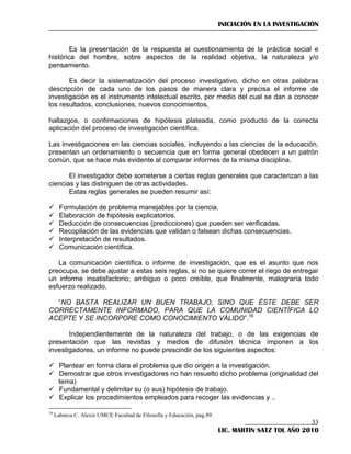 INICIACIÓN EN LA INVESTIGACIÓN

Es la presentación de la respuesta al cuestionamiento de la práctica social e
histórica del hombre, sobre aspectos de la realidad objetiva, la naturaleza y/o
pensamiento.
Es decir la sistematización del proceso investigativo, dicho en otras palabras
descripción de cada uno de los pasos de manera clara y precisa el informe de
investigación es el instrumento intelectual escrito, por medio del cual se dan a conocer
los resultados, conclusiones, nuevos conocimientos,
hallazgos, o confirmaciones de hipótesis plateada, como producto de la correcta
aplicación del proceso de investigación científica.
Las investigaciones en las ciencias sociales, incluyendo a las ciencias de la educación,
presentan un ordenamiento o secuencia que en forma general obedecen a un patrón
común, que se hace más evidente al comparar informes de la misma disciplina.
El investigador debe someterse a ciertas reglas generales que caracterizan a las
ciencias y las distinguen de otras actividades.
Estas reglas generales se pueden resumir así:







Formulación de problema manejables por la ciencia.
Elaboración de hipótesis explicatorios.
Deducción de consecuencias (predicciones) que pueden ser verificadas.
Recopilación de las evidencias que validan o falsean dichas consecuencias.
Interpretación de resultados.
Comunicación científica.

La comunicación científica o informe de investigación, que es el asunto que nos
preocupa, se debe ajustar a estas seis reglas, si no se quiere correr el riego de entregar
un informe insatisfactorio, ambiguo o poco creíble, que finalmente, malograría todo
esfuerzo realizado.
―NO BASTA REALIZAR UN BUEN TRABAJO, SINO QUE ÉSTE DEBE SER
CORRECTAMENTE INFORMADO, PARA QUE LA COMUNIDAD CIENTÍFICA LO
ACEPTE Y SE INCORPORE COMO CONOCIMIENTO VÁLIDO‖.16
Independientemente de la naturaleza del trabajo, o de las exigencias de
presentación que las revistas y medios de difusión técnica imponen a los
investigadores, un informe no puede prescindir de los siguientes aspectos:
 Plantear en forma clara el problema que dio origen a la investigación.
 Demostrar que otros investigadores no han resuelto dicho problema (originalidad del
tema)
 Fundamental y delimitar su (o sus) hipótesis de trabajo.
 Explicar los procedimientos empleados para recoger las evidencias y ..
16

Labarca C. Alexis UMCE Facultad de Filosofía y Educación, pag.89.

33
LIC. MARTIN SATZ TOL AÑO 2010

 