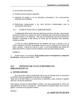 INICIACIÓN EN LA INVESTIGACIÓN

a) El enunciado del problema.
b) Análisis de otros estudios realizados.
c) Hipótesis de trabajo (o en su reemplazo propuestos) y las consecuencias
deducidas de la hipótesis.
34
d) Definiciones operacionales y de otros términos indispensables para la
comprensión del informe.

15.2

ESTRUCTURA DE LA BIBLIOGRAFIA

La bibliografía debe incluir todas las referencias de libros, artículos y documentos
de archivos hechos en el texto, así como la literatura que sirvió para la elaboración
del marco teórico o de referencia. Hay que dar preferencia a las obras escritas en
español o traducidas a este idioma, lo mismo que las ediciones más recientes,
cuando se pueda.
La lista se ordena alfabéticamente por apellidos del autor o autores o por el
primer sustantivo del título de aquellas obras en que no aparecen el nombre del
autor o autores. Cuando es más de un autor, no es recomendable sólo colocar los
datos del primero y sustituir el de los restantes, sino que debe indicarse todos.
EJEMPLO:
1.
Acosta Hoyos, Luis Eduardo, Guía práctica para la investigación y redacción
de informes. Buenos aires: Paidós. 1987.

15.3
SISTEMAS DE CITAS O REFERECIAS
BIBLIOGRAFICAS
a). SISTEMA HARVARD
Es el más claro, porque inicialmente todo lo que se necesita hacer es mencionar
el AUTOR y fecha de publicación en el texto de investigación.
Cada cita en el texto refiere a un documento en particular y debe contener el apellido
del autor y el año de publicación.
Este sistema Harvard fue desarrollado en EEUU. Con gran popularidad en 1950 y 60
especialmente en física y ciencias nat. Este sistema no requiere utilizar citas a pie de
página, y funciona de la siguiente manera:
Ejemplo 1
LIC. MARTIN SATZ TOL AÑO 2010

 