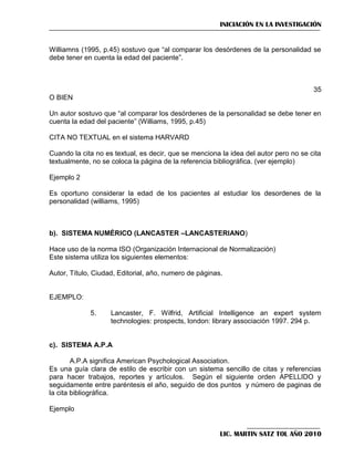 INICIACIÓN EN LA INVESTIGACIÓN

Williamns (1995, p.45) sostuvo que ―al comparar los desórdenes de la personalidad se
debe tener en cuenta la edad del paciente‖.

35
O BIEN
Un autor sostuvo que ―al comparar los desórdenes de la personalidad se debe tener en
cuenta la edad del paciente‖ (Williams, 1995, p.45)
CITA NO TEXTUAL en el sistema HARVARD
Cuando la cita no es textual, es decir, que se menciona la idea del autor pero no se cita
textualmente, no se coloca la página de la referencia bibliográfica. (ver ejemplo)
Ejemplo 2
Es oportuno considerar la edad de los pacientes al estudiar los desordenes de la
personalidad (williams, 1995)

b). SISTEMA NUMÉRICO (LANCASTER –LANCASTERIANO)
Hace uso de la norma ISO (Organización Internacional de Normalización)
Este sistema utiliza los siguientes elementos:
Autor, Título, Ciudad, Editorial, año, numero de páginas.

EJEMPLO:
5.

Lancaster, F. Wilfrid, Artificial Intelligence an expert system
technologies: prospects, london: library associación 1997. 294 p.

c). SISTEMA A.P.A
A.P.A significa American Psychological Association.
Es una guía clara de estilo de escribir con un sistema sencillo de citas y referencias
para hacer trabajos, reportes y artículos. Según el siguiente orden APELLIDO y
seguidamente entre paréntesis el año, seguido de dos puntos y número de paginas de
la cita bibliográfica.
Ejemplo

LIC. MARTIN SATZ TOL AÑO 2010

 