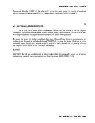 INICIACIÓN EN LA INVESTIGACIÓN
Según de Castilla (1980:13) ―la educación como proceso social no puede entenderse
sin su correspondiente conexión a un determinado contexto histórico social‖.-

36
d). SISTEMA CLASICO FRANCES.
Es la que conocemos tradicionalmente y hace uso de textos al pie de página,
utilizando locuciones latinas tales como: ibidem, idem, opus citatum, locus citatus, etc.
Con el propósito de no repetir constantemente los datos bibliográficos.
En caso de optar por esta modalidad, las citas bibliográficas deberán consignarse en
notas al pie de página, señalando los APELLIDOS, nombre del autor, título de la obra,
editorial, lugar de edición, año de edición en mano, (año de edición original) y número
de páginas (esto último si las citas son textuales).
Ejemplo
HARVEY, David. La condición de la post-modernidad: Investigación sobre los orígenes
del cambio cultural. Amorrortu editores, Buenos Aires, 1988 (1990), P.25.

LIC. MARTIN SATZ TOL AÑO 2010

 