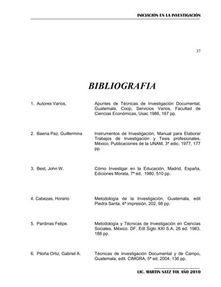 INICIACIÓN EN LA INVESTIGACIÓN

37

BIBLIOGRAFIA
1. Autores Varios,

Apuntes de Técnicas de Investigación Documental,
Guatemala, Coop, Servicios Varios, Facultad de
Ciencias Económicas, Usac 1986, 167 pp.

2. Baena Paz, Guillermina

Instrumentos de Investigación, Manual para Elaborar
Trabajos de Investigación y Tesis profesionales,
México, Publicaciones de la UNAM, 3ª edic. 1977, 177
pp.

3. Best, John W.

Cómo Investigar en la Educación, Madrid, España,
Ediciones Morata, 7ª ed. 1980, 510 pp.

4. Cabezas, Horario

Metodología de la Investigación, Guatemala, edit
Piedra Santa, 4ª impresión, 202, 98 pp.

5. Pardinas Felipe.

Metodología y Técnicas de Investigación en Ciencias
Sociales, México. DF. Edt Siglo XXI S.A. 26 ed. 1983,
188 pp.

6. Piloña Ortiz, Gabriel A.

Técnicas de Investigación Documental y de Campo,
Guatemala, edit. CIMGRA, 5ª ed. 2004, 136 pp.
LIC. MARTIN SATZ TOL AÑO 2010

 