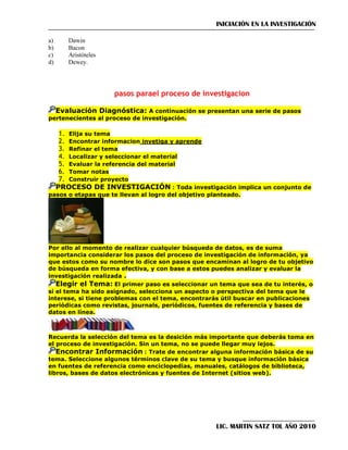 INICIACIÓN EN LA INVESTIGACIÓN
a)
b)
c)
d)

Dawin
Bacon
Aristóteles
Dewey.

pasos parael proceso de investigacion
Evaluación Diagnóstica: A continuación se presentan una serie de pasos
pertenecientes al proceso de investigación.
1. Elija su tema
2. Encontrar informacion invetiga y aprende
3. Refinar el tema
4. Localizar y seleccionar el material
5. Evaluar la referencia del material
6. Tomar notas
7. Construir proyecto
PROCESO DE INVESTIGACIÓN : Toda investigación implica un conjunto de
pasos o etapas que te llevan al logro del objetivo planteado.

Por ello al momento de realizar cualquier búsqueda de datos, es de suma
importancia considerar los pasos del proceso de investigación de información, ya
que estos como su nombre lo dice son pasos que encaminan al logro de tu objetivo
de búsqueda en forma efectiva, y con base a estos puedes analizar y evaluar la
investigación realizada .
Elegir el Tema: El primer paso es seleccionar un tema que sea de tu interés, o
si el tema ha sido asignado, selecciona un aspecto o perspectiva del tema que le
interese, si tiene problemas con el tema, encontrarás útil buscar en publicaciones
periódicas como revistas, journals, periódicos, fuentes de referencia y bases de
datos en línea.

Recuerda la selección del tema es la desición más importante que deberás toma en
el proceso de investigación. Sin un tema, no se puede llegar muy lejos.
Encontrar Información : Trate de encontrar alguna información básica de su
tema. Seleccione algunos términos clave de su tema y busque información básica
en fuentes de referencia como enciclopedias, manuales, catálogos de biblioteca,
libros, bases de datos electrónicas y fuentes de Internet (sitios web).

LIC. MARTIN SATZ TOL AÑO 2010

 