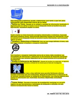 INICIACIÓN EN LA INVESTIGACIÓN

Esta búsqueda preliminar ayuda a determinar que tanto o que tan poca
información esta disponible acerca de su tema.

Refine su Tema : Basado en la calidad y cantidad de información localizada; el
siguiente paso es refinar el tema; si en la búsqueda inicial se localizó muy poca
información, necesitará ampliar su tema.

Puede ampliar su tema buscando conceptos relacionados o sinónimos, buscando
diferentes palabras claves, seleccionando diferentes fuentes de información. Si por
lo contrario en la búsqueda inicial se encontró mucha información, será necesario
reducir el tema .
Localice y Seleccione el Material: Una vez que tenga definido el tema, esta
listo para empezar a localizar y recuperar materiales.

Para localizar y recuperar materiales acerca de su tema, debe considerar sus
necesidades de información y seleccionar la herramienta de búsqueda apropiada.
La información que necesita dependerá de los requerimientos de su proyecto de
investigación.
Evalúe la Referencia del Material : Después de localizar los materiales, el siguiente
paso es determinar la relevancia y utilidad de los mismos para el tema de investigación.

Un claro y bien definido tema permite fácilmente eliminar
aquellos materiales que son irrelevantes. Después de determinar la relevancia de
un artículo, necesita evaluar la calidad de la información. Los criterios básicos para
evaluar la información son: Autoridad, Exactitud, Objetividad, Actualidad,
Cobertura.

Tomar Notas : Durante el proceso de investigación mantenga un correcto
registro de que herramientas y estrategias de búsqueda a utilizado, de esta
manera no buscará dos veces lo mismo.

LIC. MARTIN SATZ TOL AÑO 2010

 