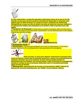 INICIACIÓN EN LA INVESTIGACIÓN

Es muy importante ir anotando pequeñas reflexiones acerca de lo que se ha ido
leyendo ya que será de gran ayuda al momento de desarrollar el proyecto; otro
aspecto que se debe de tomar en cuenta es el de ir anotando las referencias
bibliográficas; ya que con ello se tendrá una lista de todos los recursos visitados y
al momento de realizar otra búsqueda ya se tendrá y todo el proceso será más
rápido.
Construir el Proyecto: El último paso es construir el proyecto; dentro de este punto lo
que se hará, es preparar la documentación o presentación. Es muy importante que se cite cualquier
material que haya sido utilizado.

PROYECTO

Evaluación Final:
Conclusión : El proceso de investigación sirve como un medio efectivo, el cual lleva a

localizar información útil, consolidándose por siete pasos básicos de investigación.

Dicho proceso, te sirve para obtener información avanzada sobre
temas de interés, mismo que te permitirá proyectar y aplicar tus conocimientos en
cualquier situación que se te presente, de esta manera podrás deducir la
información para su análisis, una vez que lleves a cabo el proceso de investigación,
tendrás la certeza de que el proyecto elaborado cubre la necesidad planteada
sobre el tema de interés.
Bibliografía: Departamento de Acceso al Conocimiento (2006). Manual de
Referencia: Servicios bibliotecarios. Ed. ITSON. Tercera Edición. México.

LIC. MARTIN SATZ TOL AÑO 2010

 
