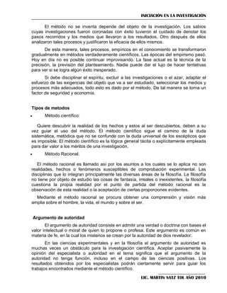 INICIACIÓN EN LA INVESTIGACIÓN
El método no se inventa depende del objeto de la investigación. Los sabios
cuyas investigaciones fueron coronadas con éxito tuvieron el cuidado de denotar los
pasos recorridos y los medios que llevaron a los resultados. Otro después de ellos
analizaron tales procesos y justificaron la eficacia de ellos mismos.
De esta manera, tales procesos, empíricos en el conocimiento se transformaron
gradualmente en métodos verdaderamente científicos. Las épocas del empirismo pasó.
Hoy en día no es posible continuar improvisando. La fase actual es la técnica de la
precisión, la previsión del planteamiento. Nadie puede dar el lujo de hacer tentativas
para ver si se logra algún éxito inesperado.
Si debe disciplinar el espíritu, excluir a las investigaciones o el azar, adaptar el
esfuerzo de las exigencias del objeto que va a ser estudiado, seleccionar los medios y
procesos más adecuados, todo esto es dado por el método. De tal manera se torna un
factor de seguridad y economía.
Tipos de metodos


Método científico:

Quiere descubrir la realidad de los hechos y estos al ser descubiertos, deben a su
vez guiar el uso del método. El método científico sigue el camino de la duda
sistemática, metódica que no se confunde con la duda universal de los escépticos que
es imposible. El método científico es la lógica general tácita o explícitamente empleada
para dar valor a los méritos de una investigación.


Método Racional.

El método racional es llamado así por los asuntos a los cuales se lo aplica no son
realidades, hechos o fenómenos susceptibles de comprobación experimental. Las
disciplinas que lo integran principalmente las diversas áreas de la filosofía. La filosofía
no tiene por objeto de estudio las cosas de fantasía, irreales o inexistentes, la filosofía
cuestiona la propia realidad por el punto de partida del método racional es la
observación de esta realidad o la aceptación de ciertas proporciones evidentes.
Mediante el método racional se procura obtener una comprensión y visión más
amplia sobre el hombre, la vida, el mundo y sobre el ser.

Argumento de autoridad
El argumento de autoridad consiste en admitir una verdad o doctrina con bases el
valor intelectual o moral de quien lo propone o profesa. Este argumento es común en
materia de fe, en la cual los misterios se crean por la autoridad de dios revelador.
En las ciencias experimentales y en la filosofía el argumento de autoridad es
muchas veces un obstáculo para la investigación científica. Aceptar pasivamente la
opinión del especialista o autoridad en el tema significa que el argumento de la
autoridad no tenga función, incluso en el campo de las ciencias positivas. Los
resultados obtenidos por los especialistas podrán ciertamente servir para guiar los
trabajos encontrados mediante el método científico.
LIC. MARTIN SATZ TOL AÑO 2010

 