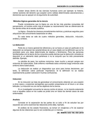 INICIACIÓN EN LA INVESTIGACIÓN
Existen áreas dentro de las ciencias humanas como por ejemplo: la historia,
ciertos sectores del derecho que aceptan como validas determinadas aseveraciones y
decisiones que se apoyan en el argumento de autoridad.

Métodos lógicos generales de la ciencia
Puede considerarse que la lógica es una de las más grandes conquistas del
pensamiento, el hombre entre más la emplee su razonamiento más se diferenciará de
los demás entes de la escala zoolófica.
La lógica.- Estudia los diversos procedimientos teóricos y prácticas seguidos para
adquisición del conocimiento basándose en ellos.
En esta tarea se vale de cuatro métodos generales, deducción, inducción,
análisis y síntesis.

La deduccion
Parte de un marco general de referencia y se va hacia un caso en particular en la
deducción se comparan las características de un caso objeto con la definición que se ha
acordado para una clase determinada de objetos y fenómenos. Para las personas
familiarizadas con la teoría de los conjuntos puede decirse que la deducción consiste en
descubrir si un elemento dado pertenece o no la conjunto que ha sido previamente
definido. Ejemplo.
La pérdida de peso, los sudores nocturnos, toser mucho y escupir sangre son
síntomas de tuberculosis. Este enfermo manifiesta estos síntomas luego entonces este
enfermo tiene tuberculosis.
La deducción se realiza un diagnostico que sirve para tomas decisiones, por
tanto, la definición cobra particular importancia. Si la definición no se realiza
explícitamente pueden sobrevenir muchas confusiones.

Induccion
En la inducción se trata de generalizar el conocimiento obtenido en una ocasión
a otros casos u ocasiones semejantes que pueden presentarse en el futuro o en otras
latitudes. La inducción es uno de los objetivos de la ciencia.
Si un investigador encuentra la vacuna contra el cáncer, no le importa solamente
cura a aquellos casos en los cuales se probó sino en todos los demás casos de esta
enfermedad.

Analisis
Consiste en la separación de las partes de un todo a fin de estudiar las por
separado así como examinar las relaciones entre ellas. Ejemplo.
El análisis de los estado financieros, se toman en renglones a fin de explorar
algunas de las relaciones que no son evidentes por sí mismos.
LIC. MARTIN SATZ TOL AÑO 2010

 