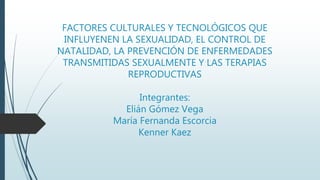 FACTORES CULTURALES Y TECNOLÓGICOS QUE
INFLUYENEN LA SEXUALIDAD, EL CONTROL DE
NATALIDAD, LA PREVENCIÓN DE ENFERMEDADES
TRANSMITIDAS SEXUALMENTE Y LAS TERAPIAS
REPRODUCTIVAS
Integrantes:
Elián Gómez Vega
María Fernanda Escorcia
Kenner Kaez
 