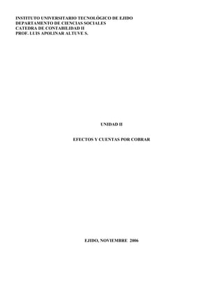 INSTITUTO UNIVERSITARIO TECNOLÓGICO DE EJIDO
DEPARTAMENTO DE CIENCIAS SOCIALES
CATEDRA DE CONTABILIDAD II
PROF. LUIS APOLINAR ALTUVE S.
UNIDAD II
EFECTOS Y CUENTAS POR COBRAR
EJIDO, NOVIEMBRE 2006
 