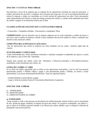 EFECTOS Y CUENTAS POR COBRAR
Son derechos a favor de la empresa que se originan de las operaciones normales de venta de mercancía a
crédito, prestación de servicios o cualquier otro concepto que tenga que ver con la actividad primordial que
realiza la empresa y deben ser canceladas en el ciclo normal de operaciones (un año). Estos documentos
están representados por facturas y notas de entrega (cuentas por cobrar); y cuando están amparados por letras
de cambio o pagaré se les denomina Efectos por Cobrar
CLASIFICACIÓN DE LOS EFECTOS Y CUENTAS POR COBRAR
- Comerciales - Compañías afiliadas - Funcionarios o empleados- Otras
COMERCIALES: Son los derechos que la empresa adquiere por la venta realizadas a crédito de bienes o
servicios a que se dedica la empresa; cuando se hace mediante una letra de cambio es efecto y mediante una
factura es una cuenta por cobrar.
COMPAÑÍAS RELACIONADAS O AFILIADAS
Son las operaciones que realiza la empresa con otras entidades con las cuales mantiene algún tipo de
vínculo.
FUNCIONARIOS Y EMPLEADOS
Están conformadas por ventas, préstamos realizados o anticipos otorgados a empleados por gastos a cuenta
de la empresa y que no han sido reportados.
Surgen otras cuentas por cobrar, como son: -Préstamos a Directivos-Anticipos a Proveedores-Intereses
acumulados sobre documentos por cobrar, etc.
LETRA DE CAMBIO O GIRO
Es un titulo de crédito negociable que se utiliza en las operaciones mercantiles, y por lo cual una persona
denominada girador o librador ordena a pagar a otra denominada girado o librado, un monto y fecha
determinada, a un tercero denominado beneficiario. Tiene las siguientes partes:
- Librado-librador-avalista-Monto a pagar
- Lugar y fecha de emisión-Fecha de Vencimiento-Beneficiario-Aceptación.
EFECTOS POR COBRAR
a) - ENDOSADOS
b) - DESCONTADOS
c) - GIROS ENVIADOS AL COBRO
a) ENDOSADOS
Surge cuando se cede a otra persona un documento de crédito haciendo constar al dorso, por la cancelación
de una deuda por pagar, mediante el traspaso de giros por cobrar. Es un pasivo contingente, con saldo Cr.,
que se ubica en el balance general restando a los efectos por cobrar, debido a que se traspasó el derecho de
propiedad a una tercera persona.
 