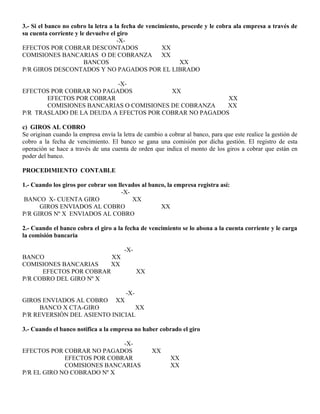 3.- Si el banco no cobro la letra a la fecha de vencimiento, procede y le cobra ala empresa a través de
su cuenta corriente y le devuelve el giro
-X-
EFECTOS POR COBRAR DESCONTADOS XX
COMISIONES BANCARIAS O DE COBRANZA XX
BANCOS XX
P/R GIROS DESCONTADOS Y NO PAGADOS POR EL LIBRADO
-X-
EFECTOS POR COBRAR NO PAGADOS XX
EFECTOS POR COBRAR XX
COMISIONES BANCARIAS O COMISIONES DE COBRANZA XX
P/R TRASLADO DE LA DEUDA A EFECTOS POR COBRAR NO PAGADOS
c) GIROS AL COBRO
Se originan cuando la empresa envía la letra de cambio a cobrar al banco, para que este realice la gestión de
cobro a la fecha de vencimiento. El banco se gana una comisión por dicha gestión. El registro de esta
operación se hace a través de una cuenta de orden que indica el monto de los giros a cobrar que están en
poder del banco.
PROCEDIMIENTO CONTABLE
1.- Cuando los giros por cobrar son llevados al banco, la empresa registra así:
-X-
BANCO X- CUENTA GIRO XX
GIROS ENVIADOS AL COBRO XX
P/R GIROS Nº X ENVIADOS AL COBRO
2.- Cuando el banco cobra el giro a la fecha de vencimiento se lo abona a la cuenta corriente y le carga
la comisión bancaria
-X-
BANCO XX
COMISIONES BANCARIAS XX
EFECTOS POR COBRAR XX
P/R COBRO DEL GIRO Nº X
-X-
GIROS ENVIADOS AL COBRO XX
BANCO X CTA-GIRO XX
P/R REVERSIÓN DEL ASIENTO INICIAL
3.- Cuando el banco notifica a la empresa no haber cobrado el giro
-X-
EFECTOS POR COBRAR NO PAGADOS XX
EFECTOS POR COBRAR XX
COMISIONES BANCARIAS XX
P/R EL GIRO NO COBRADO Nº X
 