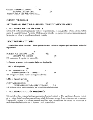 -X-
GIROS ENVIADOS AL COBRO XX
BANCO X CUENTA-GIRO XX
P/R REVERSIÓN DEL ASIENTO INICIAL
CUENTAS POR COBRAR
MÉTODOS PARA REGISTRAR LA PERDIDA POR CUENTAS INCOBRABLES
• MÉTODO DE CANCELACIÓN DIRECTA
Este método se fundamenta en registrar hechos y no estimaciones, es decir, que bajo este modelo no existe la
cuenta de valuación llamada Provisión, debido a que las pérdidas por cuentas incobrables se registran cuando
las cuentas por cobrar se consideran realmente perdidas
PROCEDIMIENTO CONTABLE
1.- Cancelación de las cuentas x Cobrar por incobrables cuando la empresa previamente no ha creado
la provisión
-X-
PÉRDIDA POR CUENTAS MALAS XX
CUENTAS POR COBRAR XX
P/R cancelación de cuentas por incobrables
2.- Cuando se recuperan las cuentas dadas por incobrables
2.1 En el mismo periodo
-X-
CUENTAS POR COBRAR XX
PERDIDA POR CUENTAS MALAS XX
P/R recuperación de las cuentas dadas por incobrables
2.2 En el siguiente periodo
-X-
CUENTAS PO COBRAR XX
INGRESO POR CUENTAS RECUPERADAS XX
P/R recuperación de las cuentas dadas por incobrables del año anterior
• MÉTODO DE ESTIMACIÓN O PROVISIÓN
Este método se basa en que el gasto por cuentas incobrables (pérdida), se debe registrar en el mismo periodo
de la venta a fin de lograr la comparación apropiada de ingresos y gasto de un mismo ejercicio económico.
Para cumplir con este principio es necesario establecer una estimación de las cuentas por cobrar que se
perderán por incobrables durante el siguiente ejercicio económico.
 