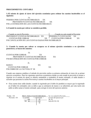PROCEDIMIENTO CONTABLE
1.-El asiento de ajuste al cierre del ejercicio económico para estimar las cuentas incobrables es el
siguiente:
-X-
PERDIDA POR CUENTAS INCOBRABLES XX
PROVISIÓN P/CUENTAS INCOBRABLES XX
P/R LA ESTIMACIÓN DE LAS CUENTAS INCOBRABLES
2.-Cuando la cuenta por cobrar se considera perdida
- Cuando se crea la Provisión - Cuando no está creada la Provisión
PROVISION P/ CUENTAS INCOBRABLES XX PERDIDA P/ CUENTAS INC XX
CUENTAS POR COBRAR XX CUENTAS POR COBRAR XX
P/R CANCELACIÓN DE LAS CUENTAS DADAS POR INCOBRABLES
3.- Cuando la cuenta por cobrar se recupera en el mismo ejercicio económico o en ejercicios
posteriores, se hacen dos asientos:
-X-
CUENTAS POR COBRAR XX
PROVISIÓN P/ CUENTAS INCOBRABLES XX
P/R RECUPERACIÓN DE CUENTAS POR COBRAR
-X-
BANCO XX
CUENTAS POR COBRAR XX
P/R COBRO DE LA FACTURA Nº 00
Cuando una empresa establece el método de provisión realiza su primera estimación al cierre de su primer
ejercicio económico. Para los siguientes ejercicios económicos donde ya está creada la provisión el monto a
registrar en el asiento de ajuste se obtiene sumándole o restándole al monto estimado, el saldo deudor o
acreedor que presenta la cuenta Provisión p/ cuentas incobrables en el mayor principal.
• -Esta cuenta tiene saldo deudor, cuando lo registrado por el debe (lo perdido) es mayor que lo registrado
en el haber (lo estimado); esto se debe a que se estimaron de menos o se subestimó, por esta razón este
saldo se debe sumar al monto estimado para corregir el error del ejercicio anterior.
Perdida 130 PROV. PARA CTAS INCOBRABLES Ej: si se calculó la Provisión
Provisión 130 Lo perdido > Lo estimado < al cierre del ejercicio por
100 20 Bs. 50
DR 80 130 Sería 80+50=130
50
 