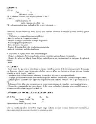 SOBRANTE
x-xx-xx -x-
Caja xx
Diferencia en caja xx
P/R el sobrante existente en el arqueo realizado el día xx
xx-xx-xx -x-
Diferencia en caja xx
Venta o cuenta por cobrar xx
P/R sobrante según arqueo realizado el día xx proveniente de .....
Formulario de movimiento de diario de caja que contiene columnas de entradas (ventas) salidas( egresos
varios)
• El efectivo en caja puede estar constituido por:
- Dinero en efectivo en moneda nacional
- Moneda extranjera en efectivo o cheque de gerencia
- Cheques pagaderos por terceros
- Giros postales o bancarios
- Recibos de tarjetas de crédito pendientes por depositar
- Vales de cesta ticket recibidos de clientes
• El efectivo en caja no puede estar conformado por:
- Cheques posfechados. Por razones legales no esta permitido aceptar cheques posfechados.
- Cheques devueltos por falta de fondo. Deben reclasificarse a una cuenta por cobrar o cheques devueltos de
clientes
- Vales
CAJA CHICA
- Es un fondo fijo que se crea a través de un cheque emitido a nombre de la persona responsable de manejar
ese dinero en efectivo para efectuar desembolsos menores. (Para no elaborar un cheque por una cantidad
irrisoria, se pierde tiempo y papeleo)
- La empresa debe definir el monto máximo y la naturaleza del gasto a pagar por el fondo.
- Los pagos que se efectúen deben estar aprobadas por las personas responsables y autorizadas para tal fin.
- Deben asignarse los fondos fijos a personas responsables con controles estrictos a fin de que no se desvíe su
fin.
- Todo desembolso debe estar amparado por un comprobante de pago de caja chica y su respectiva factura..
- El custodio conserva todos los comprobantes de los pagos realizados, los cuales serán contabilizados en el
momento que el fondo sea sujeto de reposición.
CONSTITUCION O CREACION DE LA CAJA CHICA
XX-X-XX -X- Dr. Cr.
Caja Chica o Fondo Fijo xx
Banco xx
P/r creación del fondo fijo o caja chica
Una vez creada caja chica no recibirá ningún cargo o abono, es decir su saldo permanecerá inalterable, a
menos que se quiera aumentar, disminuir o cancelar su saldo
 