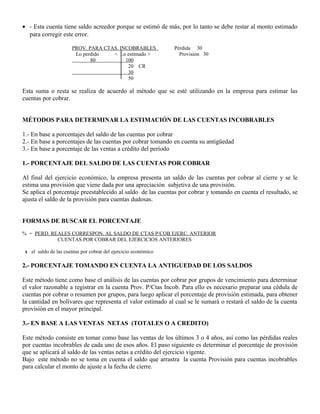• - Esta cuenta tiene saldo acreedor porque se estimó de más, por lo tanto se debe restar al monto estimado
para corregir este error.
PROV. PARA CTAS. INCOBRABLES Pérdida 30
Lo perdido < Lo estimado > Provisión 30
80 100
20 CR
30
50
Esta suma o resta se realiza de acuerdo al método que se esté utilizando en la empresa para estimar las
cuentas por cobrar.
MÉTODOS PARA DETERMINAR LA ESTIMACIÓN DE LAS CUENTAS INCOBRABLES
1.- En base a porcentajes del saldo de las cuentas por cobrar
2.- En base a porcentajes de las cuentas por cobrar tomando en cuenta su antigüedad
3.- En base a porcentaje de las ventas a crédito del período
1.- PORCENTAJE DEL SALDO DE LAS CUENTAS POR COBRAR
Al final del ejercicio económico, la empresa presenta un saldo de las cuentas por cobrar al cierre y se le
estima una provisión que viene dada por una apreciación subjetiva de una provisión.
Se aplica el porcentaje preestablecido al saldo de las cuentas por cobrar y tomando en cuenta el resultado, se
ajusta el saldo de la provisión para cuentas dudosas.
FORMAS DE BUSCAR EL PORCENTAJE
% = PERD. REALES CORRESPON. AL SALDO DE CTAS P/COB EJERC. ANTERIOR
CUENTAS POR COBRAR DEL EJERCICIOS ANTERIORES
x el saldo de las cuentas por cobrar del ejercicio económico
2.- PORCENTAJE TOMANDO EN CUENTA LA ANTIGUEDAD DE LOS SALDOS
Este método tiene como base el análisis de las cuentas por cobrar por grupos de vencimiento para determinar
el valor razonable a registrar en la cuenta Prov. P/Ctas Incob. Para ello es necesario preparar una cédula de
cuentas por cobrar o resumen por grupos, para luego aplicar el porcentaje de provisión estimada, para obtener
la cantidad en bolívares que representa el valor estimado al cual se le sumará o restará el saldo de la cuenta
provisión en el mayor principal.
3.- EN BASE A LAS VENTAS NETAS (TOTALES O A CREDITO)
Este método consiste en tomar como base las ventas de los últimos 3 o 4 años, así como las pérdidas reales
por cuentas incobrables de cada uno de esos años. El paso siguiente es determinar el porcentaje de provisión
que se aplicará al saldo de las ventas netas a crédito del ejercicio vigente.
Bajo este método no se toma en cuenta el saldo que arrastra la cuenta Provisión para cuentas incobrables
para calcular el monto de ajuste a la fecha de cierre.
 