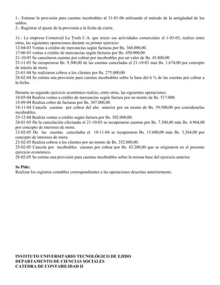 1.- Estimar la provisión para cuentas incobrables al 31-01-06 utilizando el método de la antigüedad de los
saldos.
2.- Registrar el ajuste de la provisión a la fecha de cierre.
11.- La empresa Comercial La Trufa C.A. que inicio sus actividades comerciales el 1-03-03, realizo entre
otras, las siguientes operaciones durante su primer ejercicio:
12-04-03 Ventas a crédito de mercancías según facturas por Bs. 360.000,00.
17-06-03 ventas a crédito de mercancías según facturas por Bs. 450.000,00
21-10-03 Se cancelaron cuentas por cobrar por incobrables por un valor de Bs. 45.800,00
25-11-03 Se recuperaron Bs. 9.300,00 de las cuentas canceladas el 21-10-03 mas Bs. 1.674,00 por concepto
de interés de mora.
23-01-04 Se realizaron cobros a los clientes por Bs. 275.000,00.
28-02-04 Se estima una provisión para cuentas incobrables sobre la base del 6 % de las cuentas por cobrar a
la fecha.
Durante su segundo ejercicio económico realizo, entre otras, las siguientes operaciones:
10-05-04 Realiza ventas a crédito de mercancías según factura por un monto de Bs. 517.000.
15-09-04 Realiza cobro de facturas por Bs. 307.000,00.
18-11-04 Cancela cuentas por cobrar del año anterior por un monto de Bs. 59.500,00 por considerarlas
incobrables.
25-12-04 Realiza ventas a crédito según factura por Bs. 302.000,00.
28-01-05 De la cancelación efectuada el 21-10-03 se recuperaron cuentas por Bs. 7.300,00 más Bs. 4.964,00
por concepto de intereses de mora.
12-02-05 De las cuentas canceladas el 18-11-04 se recuperaron Bs. 13.600,00 más Bs. 3.264,00 por
concepto de intereses de mora.
23-02-05 Realiza cobros a los clientes por un monto de Bs. 352.000,00.
25-02-05 Cancela por incobrables cuentas por cobrar por Bs. 43.200,00 que se originaron en el presente
ejercicio económico.
28-02-05 Se estima una provisión para cuentas incobrables sobre la misma base del ejercicio anterior.
Se Pide:
Realizar los registros contables correspondientes a las operaciones descritas anteriormente.
INSTITUTO UNIVERSITARIO TECNOLÓGICO DE EJIDO
DEPARTAMENTO DE CIENCIAS SOCIALES
CATEDRA DE CONTABILIDAD II
 