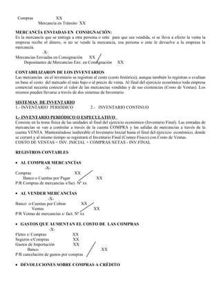 Compras XX
Mercancía en Tránsito XX
MERCANCÍA ENVIADAS EN CONSIGNACIÓN:
Es la mercancía que se entrega a otra persona o ente para que sea vendida, si se lleva a efecto la venta la
empresa recibe el dinero, si no se vende la mercancía, esa persona o ente le devuelve a la empresa la
mercancía.
-X-
Mercancías Enviadas en Consignación XX
Depositantes de Mercancías Env. en Consignación XX
CONTABILIZARON DE LOS INVENTARIOS
Las mercancías en el inventario se registran al costo (costo histórico), aunque también lo registran o evalúan
en base al costo del mercado el más bajo o al precio de venta. Al final del ejercicio económico toda empresa
comercial necesita conocer el valor de las mercancías vendidas y de sus existencias (Costo de Ventas). Los
mismos pueden llevarse a través de dos sistemas de Inventario.
SISTEMAS DE INVENTARIO
1.- INVENTARIO PERIÓDICO 2.- INVENTARIO CONTINUO
1.- INVENTARIO PERIÓDICO O ESPECULATIVO
Consiste en la toma física de las unidades al final del ejercicio económico (Inventario Final). Las entradas de
mercancías se van a controlar a través de la cuenta COMPRA y las salidas de mercancías a través de la
cuenta VENTA. Manteniéndose inalterable el Inventario Inicial hasta el final del ejercicio económico, donde
se cerrará y al mismo tiempo se registrará el Inventario Final (Conteo Físico) con Costo de Ventas.
COSTO DE VENTAS = INV. INICIAL + COMPRAS NETAS - INV.FINAL
REGISTROS CONTABLES
• AL COMPRAR MERCANCÍAS
-X-
Compras XX
Banco o Cuentas por Pagar XX
P/R Compras de mercancías s/fact. Nº xx
• AL VENDER MERCANCÍAS
-X-
Banco o Cuentas por Cobrar XX
Ventas XX
P/R Ventas de mercancías s/ fact. Nº xx
• GASTOS QUE AUMENTAN EL COSTO DE LAS COMPRAS
-X-
Fletes s/ Compras XX
Seguros s/Compras XX
Gastos de Importación XX
Banco XX
P/R cancelación de gastos por compras
• DEVOLUCIONES SOBRE COMPRAS A CRÉDITO
 