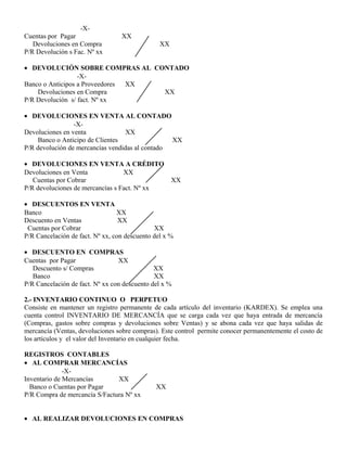 -X-
Cuentas por Pagar XX
Devoluciones en Compra XX
P/R Devolución s Fac. Nº xx
• DEVOLUCIÓN SOBRE COMPRAS AL CONTADO
-X-
Banco o Anticipos a Proveedores XX
Devoluciones en Compra XX
P/R Devolución s/ fact. Nº xx
• DEVOLUCIONES EN VENTA AL CONTADO
-X-
Devoluciones en venta XX
Banco o Anticipo de Clientes XX
P/R devolución de mercancías vendidas al contado
• DEVOLUCIONES EN VENTA A CRÉDITO
Devoluciones en Venta XX
Cuentas por Cobrar XX
P/R devoluciones de mercancías s Fact. Nº xx
• DESCUENTOS EN VENTA
Banco XX
Descuento en Ventas XX
Cuentas por Cobrar XX
P/R Cancelación de fact. Nº xx, con descuento del x %
• DESCUENTO EN COMPRAS
Cuentas por Pagar XX
Descuento s/ Compras XX
Banco XX
P/R Cancelación de fact. Nº xx con descuento del x %
2.- INVENTARIO CONTINUO O PERPETUO
Consiste en mantener un registro permanente de cada artículo del inventario (KARDEX). Se emplea una
cuenta control INVENTARIO DE MERCANCÍA que se carga cada vez que haya entrada de mercancía
(Compras, gastos sobre compras y devoluciones sobre Ventas) y se abona cada vez que haya salidas de
mercancía (Ventas, devoluciones sobre compras). Este control permite conocer permanentemente el costo de
los artículos y el valor del Inventario en cualquier fecha.
REGISTROS CONTABLES
• AL COMPRAR MERCANCÍAS
-X-
Inventario de Mercancías XX
Banco o Cuentas por Pagar XX
P/R Compra de mercancía S/Factura Nº xx
• AL REALIZAR DEVOLUCIONES EN COMPRAS
 