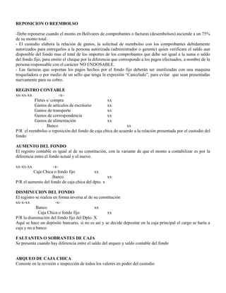 REPOSICION O REEMBOLSO
-Debe reponerse cuando el monto en Bolívares de comprobantes o facturas (desembolsos) asciende a un 75%
de su monto total.
- El custodio elabora la relación de gastos, la solicitud de reembolso con los comprobantes debidamente
autorizados para entregarlos a la persona autorizada (administrador o gerente) quien verificara el saldo aun
disponible del fondo mas el total de los importes de los comprobantes que debe ser igual a la suma o saldo
del fondo fijo, para emitir el cheque por la diferencia que corresponde a los pagos efectuados, a nombre de la
persona responsable con el carácter NO ENDOSABLE.
- Las facturas que soportan los pagos hechos por el fondo fijo deberán ser inutilizadas con una maquina
troqueladora o por medio de un sello que tenga la expresión “Cancelado”, para evitar que sean presentadas
nuevamente para su cobro.
REGISTRO CONTABLE
xx-xx-xx -x-
Fletes s/ compra xx
Gastos de artículos de escritorio xx
Gastos de transporte xx
Gastos de correspondencia xx
Gastos de alimentación xx
Banco xx
P/R el reembolso o reposición del fondo de caja chica de acuerdo a la relación presentada por el custodio del
fondo
AUMENTO DEL FONDO
El registro contable es igual al de su constitución, con la variante de que el monto a contabilizar es por la
diferencia entre el fondo actual y el nuevo.
xx-xx-xx -x-
Caja Chica o fondo fijo xx
Banco xx
P/R el aumento del fondo de caja chica del dpto. x
DISMINUCION DEL FONDO
El registro se realiza en forma inversa al de su constitución
xx-x-xx -x-
Banco xx
Caja Chica o fondo fijo xx
P/R la disminución del fondo fijo del Dpto. X
Aquí se hace un depósito bancario, si no es así y se decide depositar en la caja principal el cargo se haría a
caja y no a banco
FALTANTES O SOBRANTES DE CAJA
Se presenta cuando hay diferencia entre el saldo del arqueo y saldo contable del fondo
ARQUEO DE CAJA CHICA
Consiste en la revisión e inspección de todos los valores en poder del custodio
 
