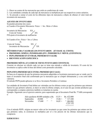 1.- Hacer un conteo de las mercancías que estén en condiciones de venta
2.- Las cantidades contadas de cada tipo de mercancía se multiplican por sus respectivos costos unitarios.
3.- Se procede a sumar el costo de los diferentes tipos de mercancía a objeto de obtener el valor total del
inventario de mercancía
AJUSTES DE INVENTARIO
Se pueden presentar dos casos:
a) Cuando el Inventario Mercancía Físico > Inv. Mcía s/ Libros
-X-
Inventario de Mercancías XX
Costo de Ventas XX
P/R ajuste al inventario de mercancías
b) Cuando el Inv. Físico < Inv.s/ Libros
-X-
Costo de Ventas XX
Inventario de Mercancías XX
MÉTODOS PARA VALORAR LOS INVENTARIOS (EN BASE AL COSTO)
• PROMEDIO: SIMPLE, PONDERADO (INV. PERIODICO) Y MÓVIL (CONTINUO)
• PEPS (PRIMERO EN ENTRAR, PRIMERO EN SALIR)
• IDENTIFICACIÓN ESPECIFICA
PROMEDIO MÓVIL (CUANDO SE TIENE INVENTARIO CONTINUO)
Consiste en efectuar un cálculo cada vez que se tiene una entrada o salida de inventario. El costo de los
inventarios se aplica sobre la base del último costo promedio calculado.
PEPS-FIFO (PRIMERO QUE ENTRA PRIMERO QUE SALE)
Se basa en el supuesto de que las primeras mercancía adquiridas es la primera mercancía que se vende, por lo
tanto el inventario final está conformado por la mercancía que se compró últimamente y a ese costo debe
valorarse.
El método PEPS puede aplicarse si se lleva: Inventario Periódico o Continuo
Las unidades de Inventario Final deben ser valoradas con los últimos costos ya que los primeros que entraron
fueron los que primero salieron, es decir se toma la última compra, en el caso de que existan productos que
corresponden a compras anteriores también se tomarían en cuenta.
Ejemplo: Siguiendo con el ejercicio anterior, pero suponiendo que el Inventario Final Bs. 77.600 corresponde
a:
Julio quedaron 40.000 unidades a Bs. 15,55 = Bs. 622.000
Septiembre 20.000 ‘’ ‘’ 15,86 = ‘’ 317.200
Noviembre 17.600 ‘’ ‘’ 16,02 = “ 281.952
1.221.152
=========
Con el método PEPS origina un mayor valor en los inventario ya que como las primeras que entran son las
que primeros salen, la existencia se multiplica por el o los precios de las últimas mercancías que se
compraron.
EJERCICIO 1
 