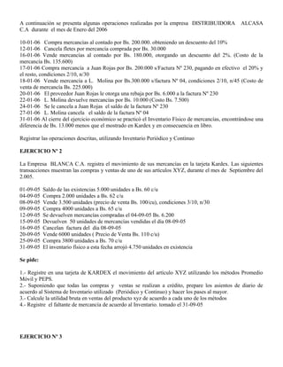 A continuación se presenta algunas operaciones realizadas por la empresa DISTRIBUIDORA ALCASA
C.A durante el mes de Enero del 2006
10-01-06 Compra mercancías al contado por Bs. 200.000. obteniendo un descuento del 10%
12-01-06 Cancela fletes por mercancía comprada por Bs. 30.000
16-01-06 Vende mercancías al contado por Bs. 180.000, otorgando un descuento del 2%. (Costo de la
mercancía Bs. 135.600)
17-01-06 Compra mercancía a Juan Rojas por Bs. 200.000 s/Factura Nº 230, pagando en efectivo el 20% y
el resto, condiciones 2/10, n/30
18-01-06 Vende mercancía a L. Molina por Bs.300.000 s/factura Nº 04, condiciones 2/10, n/45 (Costo de
venta de mercancía Bs. 225.000)
20-01-06 El proveedor Juan Rojas le otorga una rebaja por Bs. 6.000 a la factura Nº 230
22-01-06 L. Molina devuelve mercancías por Bs. 10.000 (Costo Bs. 7.500)
24-01-06 Se le cancela a Juan Rojas el saldo de la factura Nº 230
27-01-06 L. Molina cancela el saldo de la factura Nº 04
31-01-06 Al cierre del ejercicio económico se practicó el Inventario Físico de mercancías, encontrándose una
diferencia de Bs. 13.000 menos que el mostrado en Kardex y en consecuencia en libro.
Registrar las operaciones descritas, utilizando Inventario Periódico y Continuo
EJERCICIO Nº 2
La Empresa BLANCA C.A. registra el movimiento de sus mercancías en la tarjeta Kardex. Las siguientes
transacciones muestran las compras y ventas de uno de sus artículos XYZ, durante el mes de Septiembre del
2.005.
01-09-05 Saldo de las existencias 5.000 unidades a Bs. 60 c/u
04-09-05 Compra 2.000 unidades a Bs. 62 c/u
08-09-05 Vende 3.500 unidades (precio de venta Bs. 100/cu), condiciones 3/10, n/30
09-09-05 Compra 4000 unidades a Bs. 65 c/u
12-09-05 Se devuelven mercancías compradas el 04-09-05 Bs. 6.200
15-09-05 Devuelven 50 unidades de mercancías vendidas el día 08-09-05
16-09-05 Cancelan factura del día 08-09-05
20-09-05 Vende 6000 unidades ( Precio de Venta Bs. 110 c/u)
25-09-05 Compra 3800 unidades a Bs. 70 c/u
31-09-05 El inventario físico a esta fecha arrojó 4.750 unidades en existencia
Se pide:
1.- Registre en una tarjeta de KARDEX el movimiento del artículo XYZ utilizando los métodos Promedio
Móvil y PEPS.
2.- Suponiendo que todas las compras y ventas se realizan a crédito, prepare los asientos de diario de
acuerdo al Sistema de Inventario utilizado (Periódico y Continuo) y hacer los pases al mayor.
3.- Calcule la utilidad bruta en ventas del producto xyz de acuerdo a cada uno de los métodos
4.- Registre el faltante de mercancía de acuerdo al Inventario. tomado el 31-09-05
EJERCICIO Nº 3
 