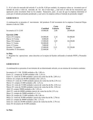 2.- Si el valor de mercado del articulo Y es de Bs. 0,30 por unidad y la empresa valora su inventario por el
método de costo o valor de mercado, de los dos el mas bajo, ¿ cual será el valor de las mercancías que
aparecerá como inventario final en los estados financieros, para el caso de que la empresa determine el
costo por el método promedio ponderado y cual será si la empresa utiliza el método de promedio simple?
EJERCICIO 11
A continuación se presenta el movimiento del producto X del inventario de la empresa Comercial Rojas
durante el año de 2.006.
Costo Costo
Cantidad Unitario Total
Inventario al 31-12-05 10.000,00 2,00 20.000,00
Ejercicio 2.006
Enero 25 Compras 28.000,00 2,10 58.800,00
Marzo 16 Ventas 8.000,00 ? ?
Mayo 30 Compras 13.000,00 2,05 26.650,00
Mayo 31 Ventas 28.000,00 ? ?
Junio 12 Ventas 7.000,00 ? ?
Octubre 7 Compras 15.000,00 2,15 32.250,00
Diciembre 31 Inventario 22.800,00 ? ?
Se Pide:
1.- Registrar las operaciones antes descritas en la tarjeta de Kardex utilizando el método PEPS y Promedio
Móvil.
EJERCICIO 12
A continuación se presenta el movimiento de un determinado artículo, en un sistema de inventario continúo:
Inventario al 1-1-06 20.000 unidades a Bs. 1,00 c/u.
Enero 15 : compra de 30.000 unidades a Bs. 1,10 c/u.
Enero 31: venta de 25.000 unidades ( precio de venta fue de Bs. 2,00 c/u.)
Febrero 10: compra de 40.000 unidades a Bs.1,20 c/u.
Febrero 27: venta de 15.000 unidades (precio de venta fue de Bs.2,30 c/u.)
Marzo 12: compra 23.000 unidades a Bs. 1,25 c/u.
Marzo 16: venta de 33.000 unidades ( precio de venta fue de Bs. 2,50 c/u.)
Marzo 29: venta de 30.000 unidades ( precio de venta fue de Bs. 2,50 c/u)
Abril 10: compra 50000 unidades a Bs. 1,20 c/u.
Abril 25: venta de 60000 unidades (precio de venta fue de Bs.2,55 c/u)
Mayo 12: compra de 20000 unidades a 1,3 c/u.
Mayo 18: compra de 15.000 unidades a Bs.1,40 c/u.
Mayo 31: venta de 30.000 unidades ( precio de venta fue de Bs. 2,70c/u)
Junio 15: compra de 40000 unidades a Bs. 1,37 c/u.
Junio 22: venta de 20.000 unidades ( precio de venta fue de Bs. 2,70 c/u)
Junio 30: Inventario de 43.600 unidades.
Se Pide:
 
