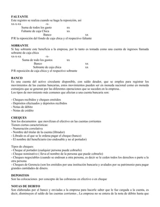 FALTANTE
Este registro se realiza cuando se haga la reposición, así
xx-x-xx -x-
Suma de todos los gasto xx
Faltante de caja Chica xx
Banco xx
P/R la reposición del fondo de caja chica y el respectivo faltante
SOBRANTE
Si hay sobrante este beneficia a la empresa, por lo tanto es tomada como una cuenta de ingresos llamada
sobrante de caja chica
xx-x-xx -x-
Suma de todo los gastos xx
Banco xx
Sobrante de caja chica xx
P/R reposición de caja chica y el respectivo sobrante
BANCO
Es una cuenta del activo circulante disponible, con saldo deudor, que se emplea para registrar los
movimientos de las cuentas bancarias, estos movimientos pueden ser en moneda nacional como en moneda
extranjera que se generan por las diferentes operaciones que se suceden en la empresa..
Los tipos de movimiento más comunes que afectan a una cuenta bancaria son:
- Cheques recibidos y cheques emitidos
- Depósitos efectuados y depósitos recibidos
- Notas de débito
- Notas de crédito
CHEQUES
Son los documentos que movilizan el efectivo en las cuentas corrientes
Tienen ciertas características:
- Numeración correlativa
- Nombre del titular de la cuenta (librador)
- Librado es al que se le ordena pagar el cheque (banco)
- El nombre del beneficiario (no endosable y no al portador)
Tipos de cheques:
- Cheque al portador (cualquier persona puede cobrarlo)
- Cheque nominativo ( lleva el nombre de la persona que puede cobrarlo)
- Cheques negociables (cuando se endosan a otra persona, es decir se le ceden todos los derechos o parte a la
otra persona
- Cheques de Gerencia (son los emitidos por una institución bancaria y avalados por su patrimonio para pagar
grandes cantidades de dinero.
DEPOSITOS
Son las colocaciones por concepto de las cobranzas en efectivo o en cheque
NOTAS DE DEBITO
Son elaboradas por el banco y enviadas a la empresa para hacerle saber que le fue cargada a la cuenta, es
decir, disminuyen el saldo de las cuentas corrientes , La empresa no se entera de la nota de débito hasta que
 