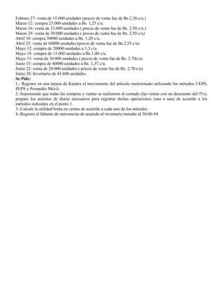 Febrero 27: venta de 15.000 unidades (precio de venta fue de Bs.2,30 c/u.)
Marzo 12: compra 23.000 unidades a Bs. 1,25 c/u.
Marzo 16: venta de 33.000 unidades ( precio de venta fue de Bs. 2,50 c/u.)
Marzo 29: venta de 30.000 unidades ( precio de venta fue de Bs. 2,50 c/u)
Abril 10: compra 50000 unidades a Bs. 1,20 c/u.
Abril 25: venta de 60000 unidades (precio de venta fue de Bs.2,55 c/u)
Mayo 12: compra de 20000 unidades a 1,3 c/u.
Mayo 18: compra de 15.000 unidades a Bs.1,40 c/u.
Mayo 31: venta de 30.000 unidades ( precio de venta fue de Bs. 2,70c/u)
Junio 15: compra de 40000 unidades a Bs. 1,37 c/u.
Junio 22: venta de 20.000 unidades ( precio de venta fue de Bs. 2,70 c/u)
Junio 30: Inventario de 43.600 unidades.
Se Pide:
1.- Registre en una tarjeta de Kardex el movimiento del artículo mencionado utilizando los métodos UEPS,
PEPS y Promedio Móvil.
2.-Suponiendo que todas las compras y ventas se realizaron al contado (las ventas con un descuento del 5%),
prepare los asientos de diario necesarios para registrar dichas operaciones (una a una) de acuerdo a los
métodos indicados en el punto 1.
3.-Calcule la utilidad bruta en ventas de acuerdo a cada uno de los métodos.
4.-Registre el faltante de mercancías de acuerdo al inventario tomado al 30-06-94
 
