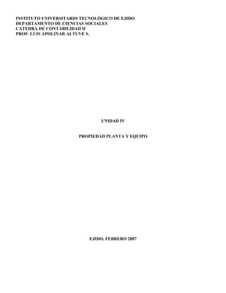 INSTITUTO UNIVERSITARIO TECNOLÓGICO DE EJIDO
DEPARTAMENTO DE CIENCIAS SOCIALES
CATEDRA DE CONTABILIDAD II
PROF. LUIS APOLINAR ALTUVE S.
UNIDAD IV
PROPIEDAD PLANTA Y EQUIPO
EJIDO, FEBRERO 2007
 