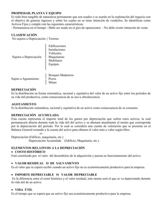 PROPIEDAD, PLANTA Y EQUIPO
Es todo bien tangible de naturaleza permanente que son usados o se usarán en la explotación del negocio con
el objetivo de generar ingresos y sobre los cuales no se tiene intención de venderlos. Se identifican como
Activos Fijos y cumple con las siguientes características:
- Permanencia en el tiempo - Debe ser usado en el giro de operaciones - No debe existir intención de venta.
CLASIFICACIÓN
No sujetos a Depreciación { Terreno
Edificaciones
Instalaciones
Vehículos
Sujetos a Depreciación Maquinarias
Mobiliario
Equipos
Bosques Madereros
Sujeto a Agotamiento Pozos
Minas
DEPRECIACIÓN
Es la distribución en forma sistemática, racional y equitativa del valor de un activo fijo entre los períodos de
su vida útil productiva, como consecuencia de su uso u obsolescencia.
AGOTAMIENTO
Es la distribución sistemática, racional y equitativa de un activo como consecuencia de su consumo.
DEPRECIACIÓN ACUMULADA
Esta cuenta representa el importe total de los gastos por depreciación que sufren estos activos, la cual
permanecerá abierta durante toda la vida útil del activo y se abonará anualmente el monto que corresponda
por la depreciación del período. Por la cual se considera una cuenta de valoración que se presenta en el
Balance General restando a la cuenta del activo para obtener el valor neto o valor según libro.
-x-
Depreciación (Edificio, maquinaria, etc.)
Depreciación Acumulada (Edificio, Maquinaria, etc.)
ELEMENTOS RELATIVOS A LA DEPRECIACIÓN
• COSTO HISTÓRICO
Está constituido por el valor del desembolso de la adquisición y puesta en funcionamiento del activo.
• VALOR RESIDUAL O DE SALVAMENTO
Es el valor que se espera recibir cuando un activo fijo no es económicamente productivo para la empresa.
• IMPORTE DEPRECIABLE O VALOR DEPRECIABLE
Es la diferencia entre el costo histórico y el valor residual, este monto será el que se va depreciando durante
la vida útil de un activo.
• VIDA ÚTIL
Es el tiempo que se espera que un activo fijo sea económicamente productivo para la empresa.
 