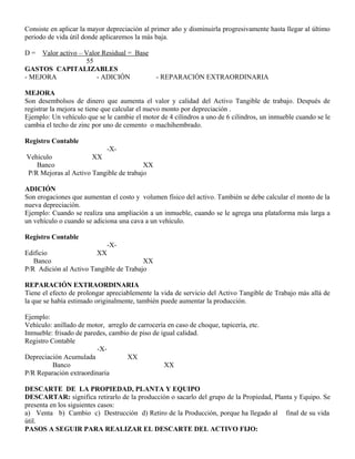 Consiste en aplicar la mayor depreciación al primer año y disminuirla progresivamente hasta llegar al último
periodo de vida útil donde aplicaremos la más baja.
D = Valor activo – Valor Residual = Base
55
GASTOS CAPITALIZABLES
- MEJORA - ADICIÓN - REPARACIÓN EXTRAORDINARIA
MEJORA
Son desembolsos de dinero que aumenta el valor y calidad del Activo Tangible de trabajo. Después de
registrar la mejora se tiene que calcular el nuevo monto por depreciación .
Ejemplo: Un vehículo que se le cambie el motor de 4 cilindros a uno de 6 cilindros, un inmueble cuando se le
cambia el techo de zinc por uno de cemento o machihembrado.
Registro Contable
-X-
Vehículo XX
Banco XX
P/R Mejoras al Activo Tangible de trabajo
ADICIÓN
Son erogaciones que aumentan el costo y volumen físico del activo. También se debe calcular el monto de la
nueva depreciación.
Ejemplo: Cuando se realiza una ampliación a un inmueble, cuando se le agrega una plataforma más larga a
un vehículo o cuando se adiciona una cava a un vehículo.
Registro Contable
-X-
Edificio XX
Banco XX
P/R Adición al Activo Tangible de Trabajo
REPARACIÓN EXTRAORDINARIA
Tiene el efecto de prolongar apreciablemente la vida de servicio del Activo Tangible de Trabajo más allá de
la que se había estimado originalmente, también puede aumentar la producción.
Ejemplo:
Vehículo: anillado de motor, arreglo de carrocería en caso de choque, tapicería, etc.
Inmueble: frisado de paredes, cambio de piso de igual calidad.
Registro Contable
-X-
Depreciación Acumulada XX
Banco XX
P/R Reparación extraordinaria
DESCARTE DE LA PROPIEDAD, PLANTA Y EQUIPO
DESCARTAR: significa retirarlo de la producción o sacarlo del grupo de la Propiedad, Planta y Equipo. Se
presenta en los siguientes casos:
a) Venta b) Cambio c) Destrucción d) Retiro de la Producción, porque ha llegado al final de su vida
útil.
PASOS A SEGUIR PARA REALIZAR EL DESCARTE DEL ACTIVO FIJO:
 
