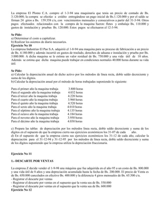 La empresa El Plomo C.A. compro el 1-3-94 una maquinaria que tenia un precio de contado de Bs.
3.120.000; la compra se efectúo a crédito entregándose un pago inicial de Bs.1.120.000 y por el saldo se
firman 24 giros a Bs. 159.358 c/u, con vencimientos mensuales y consecutivos a partir del 31-3-94. Otros
pagos efectuados relacionados con la compra de la maquina fueron: fletes y embalaje Bs. 110.000 y
gastos de instalación y pruebas Bs. 120.000. Estos pagos se efectuaron el 12-3-94.
Se Pide:
a) Determinar el costo a capitalizar.
b) Realizar los asientos de diario necesarios.
Ejercicio No 10
La empresa Industrias El Pao S.A. adquirió el 1-8-94 una maquina para su proceso de fabricación a un precio
de Bs. 4.180.000 y además incurrió en gastos de traslado, derechos de aduana e instalación y prueba por Bs.
3.000.000. A dicha maquina se le estima un valor residual de Bs. 750.000 y una vida útil de 10 años.
Además se estima que dicha maquina puede trabajar en condiciones normales 40.000 horas durante su vida
útil.
Se Pide:
a) Calcular la depreciación anual de dicho activo por los métodos de línea recta, doble saldo decreciente y
suma de los dígitos.
b) Calcular la depreciación anual por el método de horas trabajadas suponiendo lo siguiente:
Para el primer año la maquina trabaja 3.800 horas
Para el segundo año la maquina trabaja 4.032 horas
Para el tercer año la maquina trabaja 4.220 horas
Para el cuarto año la maquina trabaja 3.960 horas
Para el quinto año la maquina trabaja 4.520 horas
Para el sexto año la maquina trabaja 4.010 horas
Para el séptimo año la maquina trabaja 4.135 horas
Para el octavo año la maquina trabaja 4.184 horas
Para el noveno año la maquina trabaja 3.950 horas
Para el décimo año la maquina trabaja 4.030 horas
c) Prepara las tablas de depreciación por los métodos línea recta, doble saldo decreciente y suma de los
dígitos en el supuesto de que la empresa cierra sus ejercicios económicos los 31-07 de cada año.
d) En el supuesto de que la empresa cierra sus ejercicios económicos los 31-12 de cada año, calcular la
depreciación para el 31-12-94 y 31-12-95 por los métodos de línea recta, doble saldo decreciente y suma
de los dígitos suponiendo que la empresa utiliza la depreciación fraccionaria.
Ejercicio No 11
1.- DESCARTE POR VENTAS
La empresa Z decide vender el 1-9-98 una máquina que fue adquirida en el año 95 a un costo de Bs. 800.000
y una vida útil de 8 años y una depreciación acumulada hasta la fecha de Bs. 200.000. El precio de Venta es
de Bs. 650.000 cancelados en efectivo Bs. 400.000 y la diferencia 4 giros mensuales de Bs. 65.500 c/u.
- Registrar el descarte por ventas
- Registrar el descarte por ventas en el supuesto que la venta sea de Bs. 550.000
- Registrar el descarte por ventas en el supuesto que la venta sea de Bs. 600.000
Ejercicio No 12
 